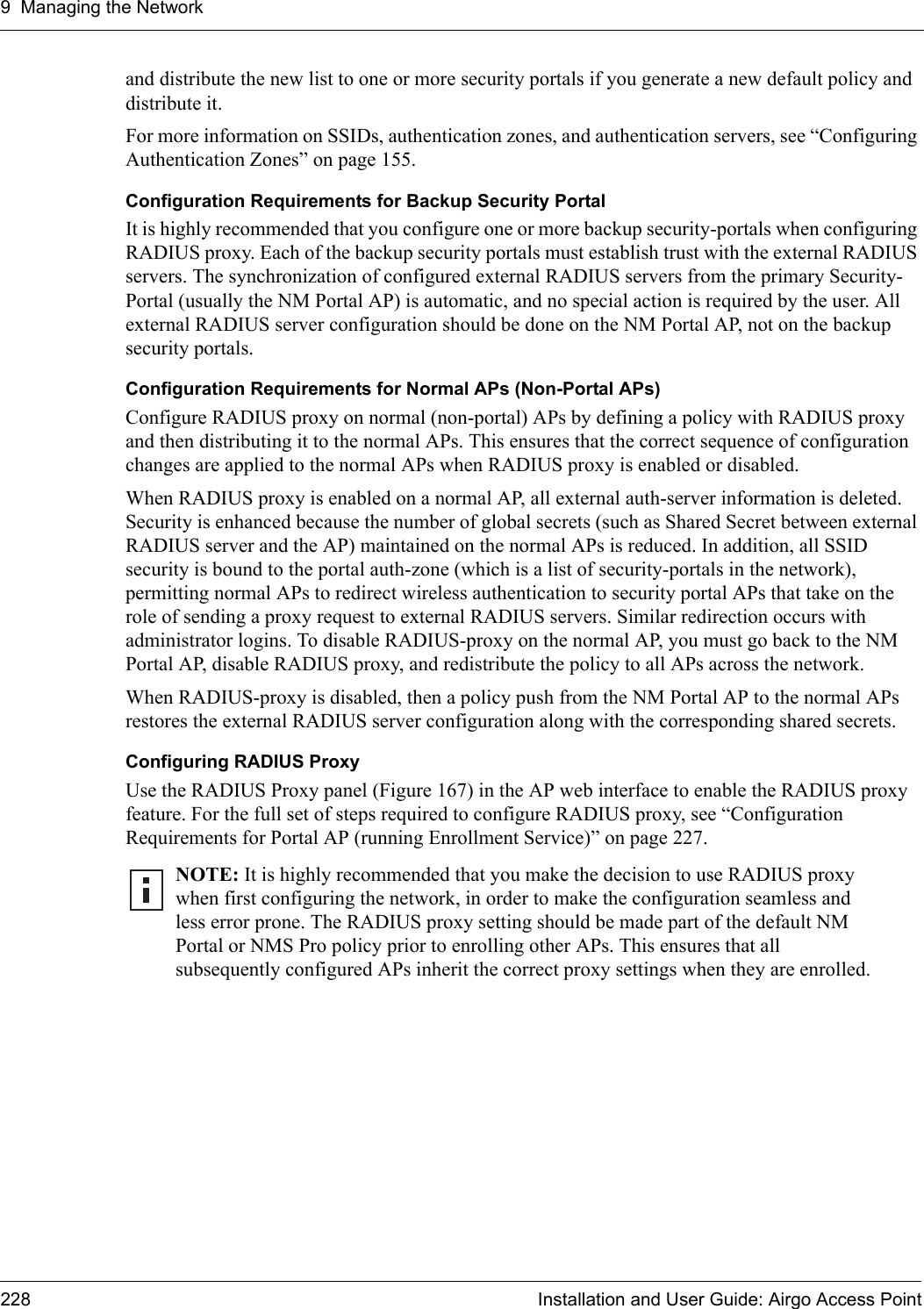 9 Managing the Network228 Installation and User Guide: Airgo Access Pointand distribute the new list to one or more security portals if you generate a new default policy and distribute it.For more information on SSIDs, authentication zones, and authentication servers, see “Configuring Authentication Zones” on page 155.Configuration Requirements for Backup Security PortalIt is highly recommended that you configure one or more backup security-portals when configuring RADIUS proxy. Each of the backup security portals must establish trust with the external RADIUS servers. The synchronization of configured external RADIUS servers from the primary Security-Portal (usually the NM Portal AP) is automatic, and no special action is required by the user. All external RADIUS server configuration should be done on the NM Portal AP, not on the backup security portals.Configuration Requirements for Normal APs (Non-Portal APs)Configure RADIUS proxy on normal (non-portal) APs by defining a policy with RADIUS proxy and then distributing it to the normal APs. This ensures that the correct sequence of configuration changes are applied to the normal APs when RADIUS proxy is enabled or disabled.When RADIUS proxy is enabled on a normal AP, all external auth-server information is deleted. Security is enhanced because the number of global secrets (such as Shared Secret between external RADIUS server and the AP) maintained on the normal APs is reduced. In addition, all SSID security is bound to the portal auth-zone (which is a list of security-portals in the network), permitting normal APs to redirect wireless authentication to security portal APs that take on the role of sending a proxy request to external RADIUS servers. Similar redirection occurs with administrator logins. To disable RADIUS-proxy on the normal AP, you must go back to the NM Portal AP, disable RADIUS proxy, and redistribute the policy to all APs across the network.When RADIUS-proxy is disabled, then a policy push from the NM Portal AP to the normal APs restores the external RADIUS server configuration along with the corresponding shared secrets.Configuring RADIUS ProxyUse the RADIUS Proxy panel (Figure 167) in the AP web interface to enable the RADIUS proxy feature. For the full set of steps required to configure RADIUS proxy, see “Configuration Requirements for Portal AP (running Enrollment Service)” on page 227.NOTE: It is highly recommended that you make the decision to use RADIUS proxy when first configuring the network, in order to make the configuration seamless and less error prone. The RADIUS proxy setting should be made part of the default NM Portal or NMS Pro policy prior to enrolling other APs. This ensures that all subsequently configured APs inherit the correct proxy settings when they are enrolled.