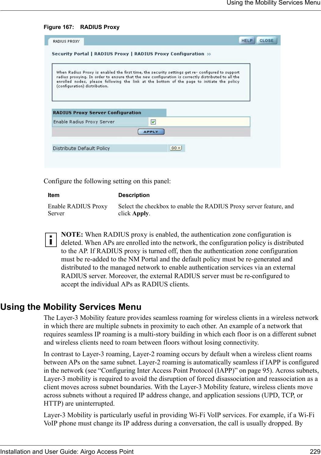 Using the Mobility Services MenuInstallation and User Guide: Airgo Access Point 229Figure 167: RADIUS ProxyConfigure the following setting on this panel:Using the Mobility Services MenuThe Layer-3 Mobility feature provides seamless roaming for wireless clients in a wireless network in which there are multiple subnets in proximity to each other. An example of a network that requires seamless IP roaming is a multi-story building in which each floor is on a different subnet and wireless clients need to roam between floors without losing connectivity.In contrast to Layer-3 roaming, Layer-2 roaming occurs by default when a wireless client roams between APs on the same subnet. Layer-2 roaming is automatically seamless if IAPP is configured in the network (see “Configuring Inter Access Point Protocol (IAPP)” on page 95). Across subnets, Layer-3 mobility is required to avoid the disruption of forced disassociation and reassociation as a client moves across subnet boundaries. With the Layer-3 Mobility feature, wireless clients move across subnets without a required IP address change, and application sessions (UPD, TCP, or HTTP) are uninterrupted.Layer-3 Mobility is particularly useful in providing Wi-Fi VoIP services. For example, if a Wi-Fi VoIP phone must change its IP address during a conversation, the call is usually dropped. By Item DescriptionEnable RADIUS Proxy ServerSelect the checkbox to enable the RADIUS Proxy server feature, and click Apply.NOTE: When RADIUS proxy is enabled, the authentication zone configuration is deleted. When APs are enrolled into the network, the configuration policy is distributed to the AP. If RADIUS proxy is turned off, then the authentication zone configuration must be re-added to the NM Portal and the default policy must be re-generated and distributed to the managed network to enable authentication services via an external RADIUS server. Moreover, the external RADIUS server must be re-configured to accept the individual APs as RADIUS clients.