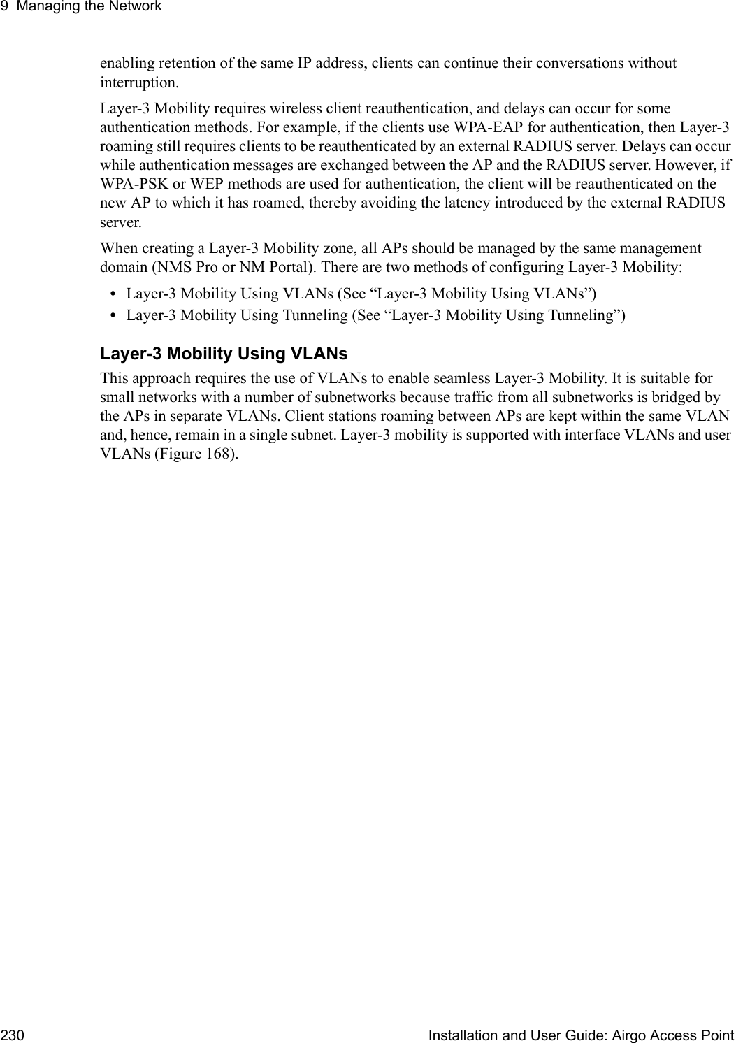 9 Managing the Network230 Installation and User Guide: Airgo Access Pointenabling retention of the same IP address, clients can continue their conversations without interruption.Layer-3 Mobility requires wireless client reauthentication, and delays can occur for some authentication methods. For example, if the clients use WPA-EAP for authentication, then Layer-3 roaming still requires clients to be reauthenticated by an external RADIUS server. Delays can occur while authentication messages are exchanged between the AP and the RADIUS server. However, if WPA-PSK or WEP methods are used for authentication, the client will be reauthenticated on the new AP to which it has roamed, thereby avoiding the latency introduced by the external RADIUS server.When creating a Layer-3 Mobility zone, all APs should be managed by the same management domain (NMS Pro or NM Portal). There are two methods of configuring Layer-3 Mobility:•Layer-3 Mobility Using VLANs (See “Layer-3 Mobility Using VLANs”)•Layer-3 Mobility Using Tunneling (See “Layer-3 Mobility Using Tunneling”)Layer-3 Mobility Using VLANsThis approach requires the use of VLANs to enable seamless Layer-3 Mobility. It is suitable for small networks with a number of subnetworks because traffic from all subnetworks is bridged by the APs in separate VLANs. Client stations roaming between APs are kept within the same VLAN and, hence, remain in a single subnet. Layer-3 mobility is supported with interface VLANs and user VLANs (Figure 168).