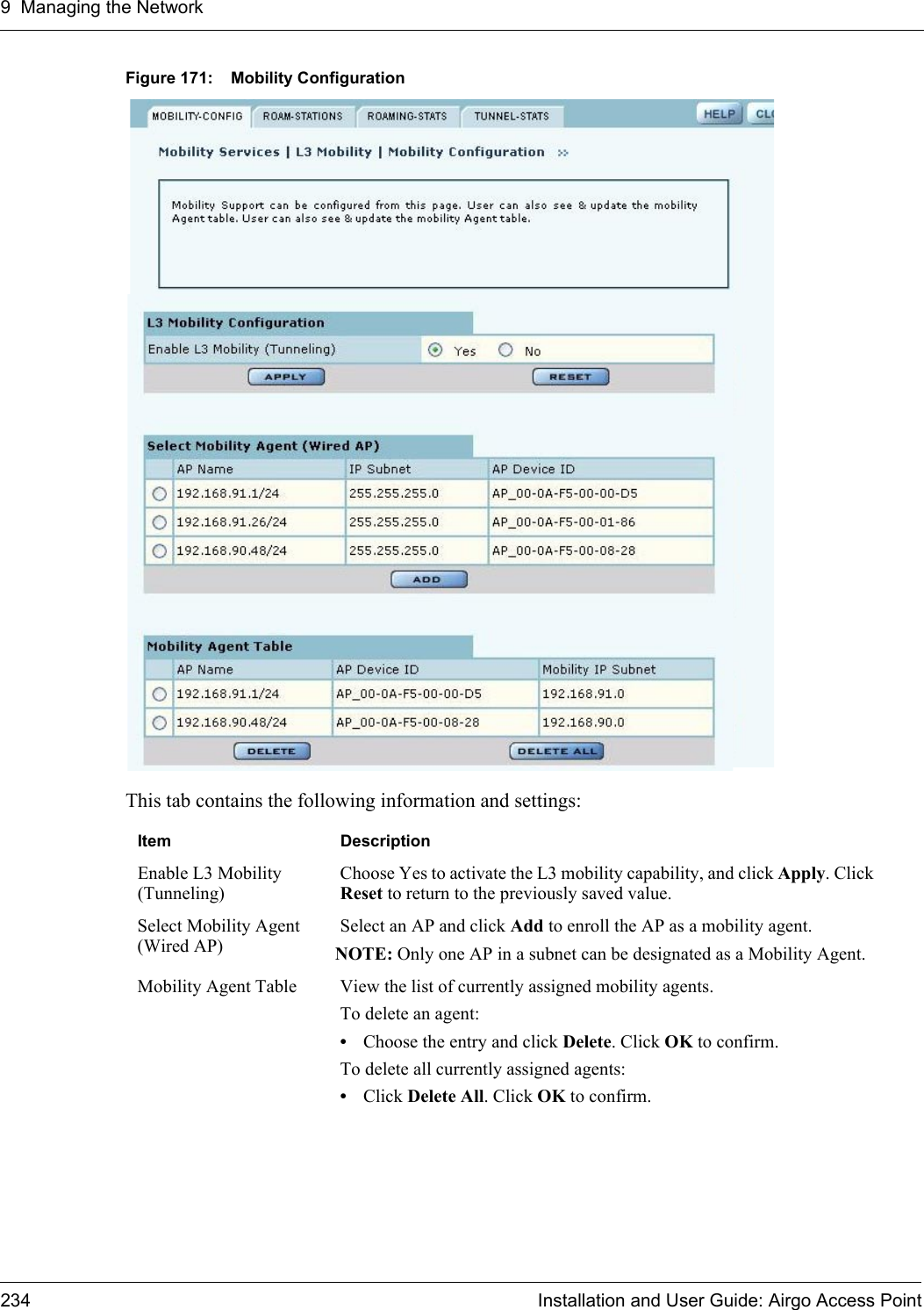 9 Managing the Network234 Installation and User Guide: Airgo Access PointFigure 171: Mobility ConfigurationThis tab contains the following information and settings:Item DescriptionEnable L3 Mobility (Tunneling)Choose Yes to activate the L3 mobility capability, and click Apply. Click Reset to return to the previously saved value.Select Mobility Agent (Wired AP)Select an AP and click Add to enroll the AP as a mobility agent.NOTE: Only one AP in a subnet can be designated as a Mobility Agent.Mobility Agent Table View the list of currently assigned mobility agents. To delete an agent:•Choose the entry and click Delete. Click OK to confirm.To delete all currently assigned agents:•Click Delete All. Click OK to confirm.