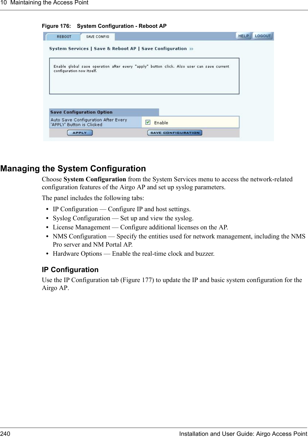 10 Maintaining the Access Point240 Installation and User Guide: Airgo Access PointFigure 176: System Configuration - Reboot APManaging the System ConfigurationChoose System Configuration from the System Services menu to access the network-related configuration features of the Airgo AP and set up syslog parameters.The panel includes the following tabs:•IP Configuration — Configure IP and host settings.•Syslog Configuration — Set up and view the syslog.•License Management — Configure additional licenses on the AP.•NMS Configuration — Specify the entities used for network management, including the NMS Pro server and NM Portal AP.•Hardware Options — Enable the real-time clock and buzzer.IP Configuration Use the IP Configuration tab (Figure 177) to update the IP and basic system configuration for the Airgo AP. 