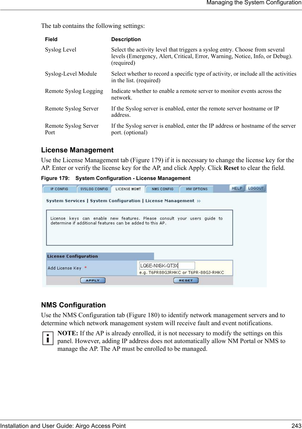 Managing the System ConfigurationInstallation and User Guide: Airgo Access Point 243The tab contains the following settings:License Management Use the License Management tab (Figure 179) if it is necessary to change the license key for the AP. Enter or verify the license key for the AP, and click Apply. Click Reset to clear the field.Figure 179: System Configuration - License ManagementNMS Configuration Use the NMS Configuration tab (Figure 180) to identify network management servers and to determine which network management system will receive fault and event notifications. Field DescriptionSyslog Level Select the activity level that triggers a syslog entry. Choose from several levels (Emergency, Alert, Critical, Error, Warning, Notice, Info, or Debug). (required)Syslog-Level Module Select whether to record a specific type of activity, or include all the activities in the list. (required)Remote Syslog Logging Indicate whether to enable a remote server to monitor events across the network.Remote Syslog Server  If the Syslog server is enabled, enter the remote server hostname or IP address.Remote Syslog Server PortIf the Syslog server is enabled, enter the IP address or hostname of the server port. (optional)NOTE: If the AP is already enrolled, it is not necessary to modify the settings on this panel. However, adding IP address does not automatically allow NM Portal or NMS to manage the AP. The AP must be enrolled to be managed.