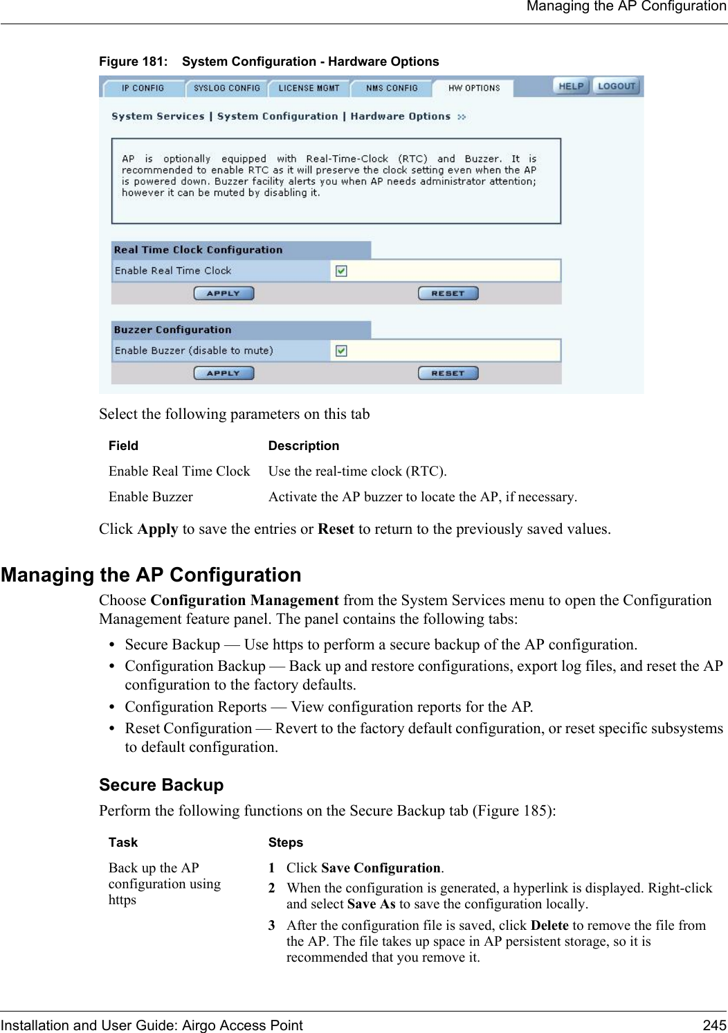 Managing the AP ConfigurationInstallation and User Guide: Airgo Access Point 245Figure 181: System Configuration - Hardware OptionsSelect the following parameters on this tabClick Apply to save the entries or Reset to return to the previously saved values.Managing the AP ConfigurationChoose Configuration Management from the System Services menu to open the Configuration Management feature panel. The panel contains the following tabs:•Secure Backup — Use https to perform a secure backup of the AP configuration.•Configuration Backup — Back up and restore configurations, export log files, and reset the AP configuration to the factory defaults.•Configuration Reports — View configuration reports for the AP.•Reset Configuration — Revert to the factory default configuration, or reset specific subsystems to default configuration.Secure BackupPerform the following functions on the Secure Backup tab (Figure 185):Field DescriptionEnable Real Time Clock Use the real-time clock (RTC).Enable Buzzer Activate the AP buzzer to locate the AP, if necessary. Task StepsBack up the AP configuration using https1Click Save Configuration.2When the configuration is generated, a hyperlink is displayed. Right-click and select Save As to save the configuration locally.3After the configuration file is saved, click Delete to remove the file from the AP. The file takes up space in AP persistent storage, so it is recommended that you remove it.