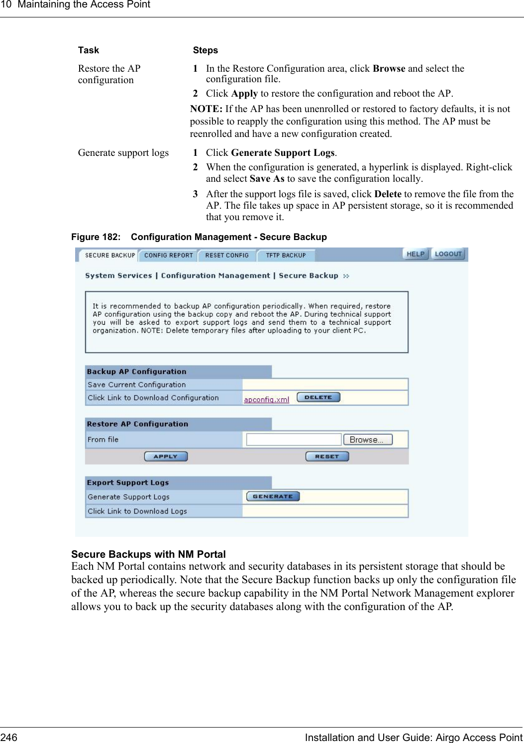 10 Maintaining the Access Point246 Installation and User Guide: Airgo Access PointFigure 182: Configuration Management - Secure BackupSecure Backups with NM PortalEach NM Portal contains network and security databases in its persistent storage that should be backed up periodically. Note that the Secure Backup function backs up only the configuration file of the AP, whereas the secure backup capability in the NM Portal Network Management explorer allows you to back up the security databases along with the configuration of the AP.Restore the AP configuration1In the Restore Configuration area, click Browse and select the configuration file.2Click Apply to restore the configuration and reboot the AP.NOTE: If the AP has been unenrolled or restored to factory defaults, it is not possible to reapply the configuration using this method. The AP must be reenrolled and have a new configuration created.Generate support logs 1Click Generate Support Logs.2When the configuration is generated, a hyperlink is displayed. Right-click and select Save As to save the configuration locally.3After the support logs file is saved, click Delete to remove the file from the AP. The file takes up space in AP persistent storage, so it is recommended that you remove it.Task Steps