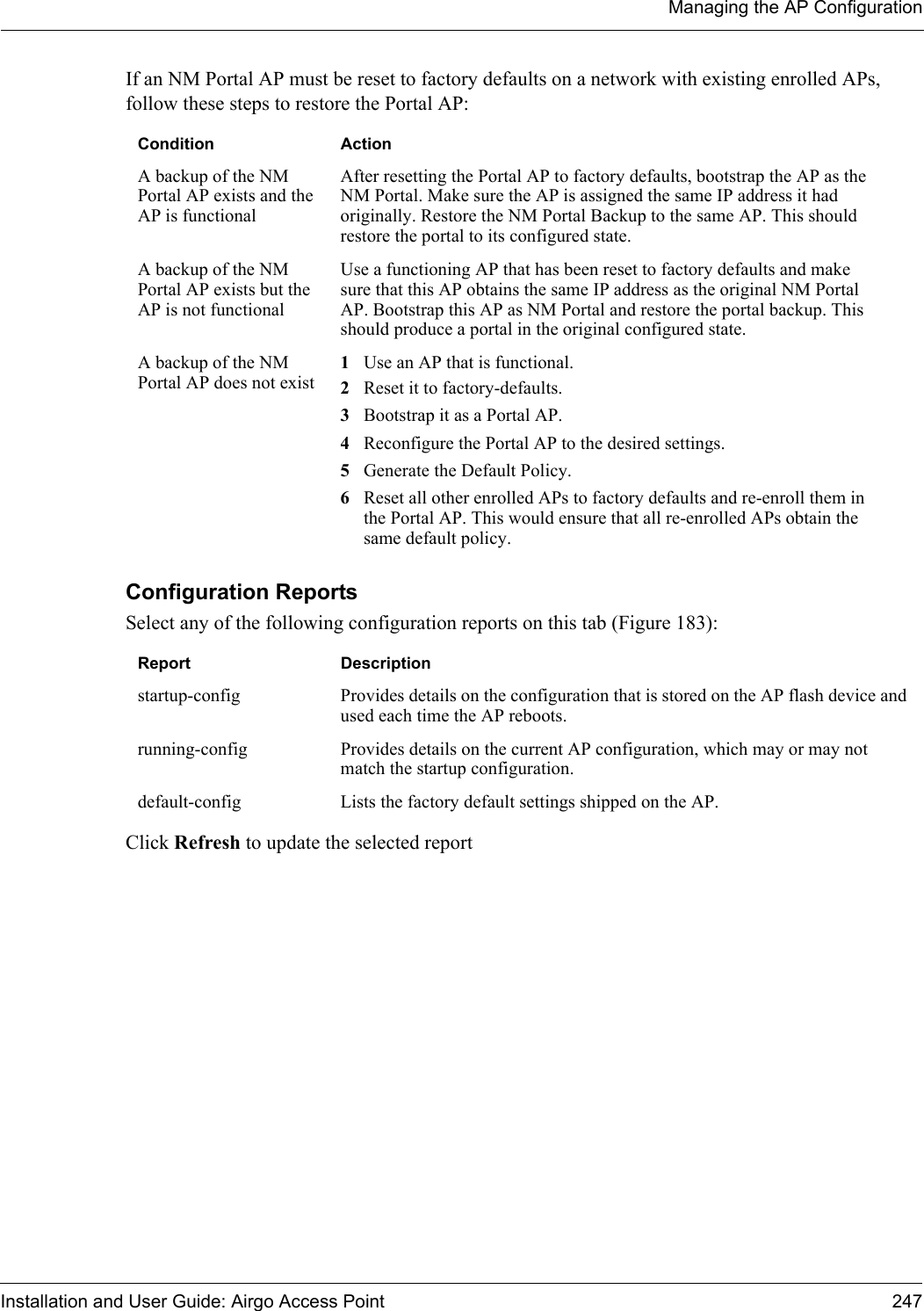 Managing the AP ConfigurationInstallation and User Guide: Airgo Access Point 247If an NM Portal AP must be reset to factory defaults on a network with existing enrolled APs, follow these steps to restore the Portal AP:Configuration Reports Select any of the following configuration reports on this tab (Figure 183):Click Refresh to update the selected reportCondition ActionA backup of the NM Portal AP exists and the AP is functionalAfter resetting the Portal AP to factory defaults, bootstrap the AP as the NM Portal. Make sure the AP is assigned the same IP address it had originally. Restore the NM Portal Backup to the same AP. This should restore the portal to its configured state.A backup of the NM Portal AP exists but the AP is not functionalUse a functioning AP that has been reset to factory defaults and make sure that this AP obtains the same IP address as the original NM Portal AP. Bootstrap this AP as NM Portal and restore the portal backup. This should produce a portal in the original configured state.A backup of the NM Portal AP does not exist1Use an AP that is functional. 2Reset it to factory-defaults. 3Bootstrap it as a Portal AP. 4Reconfigure the Portal AP to the desired settings. 5Generate the Default Policy. 6Reset all other enrolled APs to factory defaults and re-enroll them in the Portal AP. This would ensure that all re-enrolled APs obtain the same default policy.Report Descriptionstartup-config Provides details on the configuration that is stored on the AP flash device and used each time the AP reboots. running-config Provides details on the current AP configuration, which may or may not match the startup configuration.default-config Lists the factory default settings shipped on the AP.