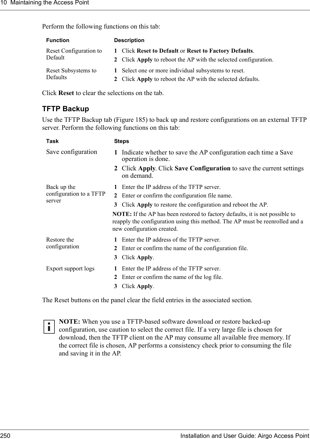 10 Maintaining the Access Point250 Installation and User Guide: Airgo Access PointPerform the following functions on this tab:Click Reset to clear the selections on the tab.TFTP BackupUse the TFTP Backup tab (Figure 185) to back up and restore configurations on an external TFTP server. Perform the following functions on this tab:The Reset buttons on the panel clear the field entries in the associated section.Function DescriptionReset Configuration to Default1Click Reset to Default or Reset to Factory Defaults. 2Click Apply to reboot the AP with the selected configuration.Reset Subsystems to Defaults1Select one or more individual subsystems to reset. 2Click Apply to reboot the AP with the selected defaults.Task StepsSave configuration 1Indicate whether to save the AP configuration each time a Save operation is done. 2Click Apply. Click Save Configuration to save the current settings on demand.Back up the configuration to a TFTP server1Enter the IP address of the TFTP server.2Enter or confirm the configuration file name.3Click Apply to restore the configuration and reboot the AP.NOTE: If the AP has been restored to factory defaults, it is not possible to reapply the configuration using this method. The AP must be reenrolled and a new configuration created.Restore the configuration1Enter the IP address of the TFTP server.2Enter or confirm the name of the configuration file.3Click Apply.Export support logs 1Enter the IP address of the TFTP server.2Enter or confirm the name of the log file.3Click Apply.NOTE: When you use a TFTP-based software download or restore backed-up configuration, use caution to select the correct file. If a very large file is chosen for download, then the TFTP client on the AP may consume all available free memory. If the correct file is chosen, AP performs a consistency check prior to consuming the file and saving it in the AP.