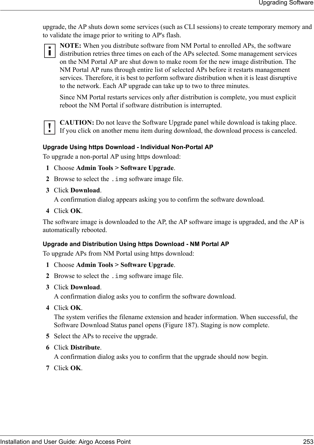 Upgrading SoftwareInstallation and User Guide: Airgo Access Point 253upgrade, the AP shuts down some services (such as CLI sessions) to create temporary memory and to validate the image prior to writing to AP&apos;s flash. Upgrade Using https Download - Individual Non-Portal APTo upgrade a non-portal AP using https download:1Choose Admin Tools &gt; Software Upgrade.2Browse to select the .img software image file.3Click Download. A confirmation dialog appears asking you to confirm the software download.4Click OK.The software image is downloaded to the AP, the AP software image is upgraded, and the AP is automatically rebooted.Upgrade and Distribution Using https Download - NM Portal APTo upgrade APs from NM Portal using https download:1Choose Admin Tools &gt; Software Upgrade.2Browse to select the .img software image file.3Click Download. A confirmation dialog asks you to confirm the software download.4Click OK.The system verifies the filename extension and header information. When successful, the Software Download Status panel opens (Figure 187). Staging is now complete.5Select the APs to receive the upgrade.6Click Distribute. A confirmation dialog asks you to confirm that the upgrade should now begin.7Click OK.NOTE: When you distribute software from NM Portal to enrolled APs, the software distribution retries three times on each of the APs selected. Some management services on the NM Portal AP are shut down to make room for the new image distribution. The NM Portal AP runs through entire list of selected APs before it restarts management services. Therefore, it is best to perform software distribution when it is least disruptive to the network. Each AP upgrade can take up to two to three minutes. Since NM Portal restarts services only after distribution is complete, you must explicit reboot the NM Portal if software distribution is interrupted.CAUTION: Do not leave the Software Upgrade panel while download is taking place. If you click on another menu item during download, the download process is canceled.