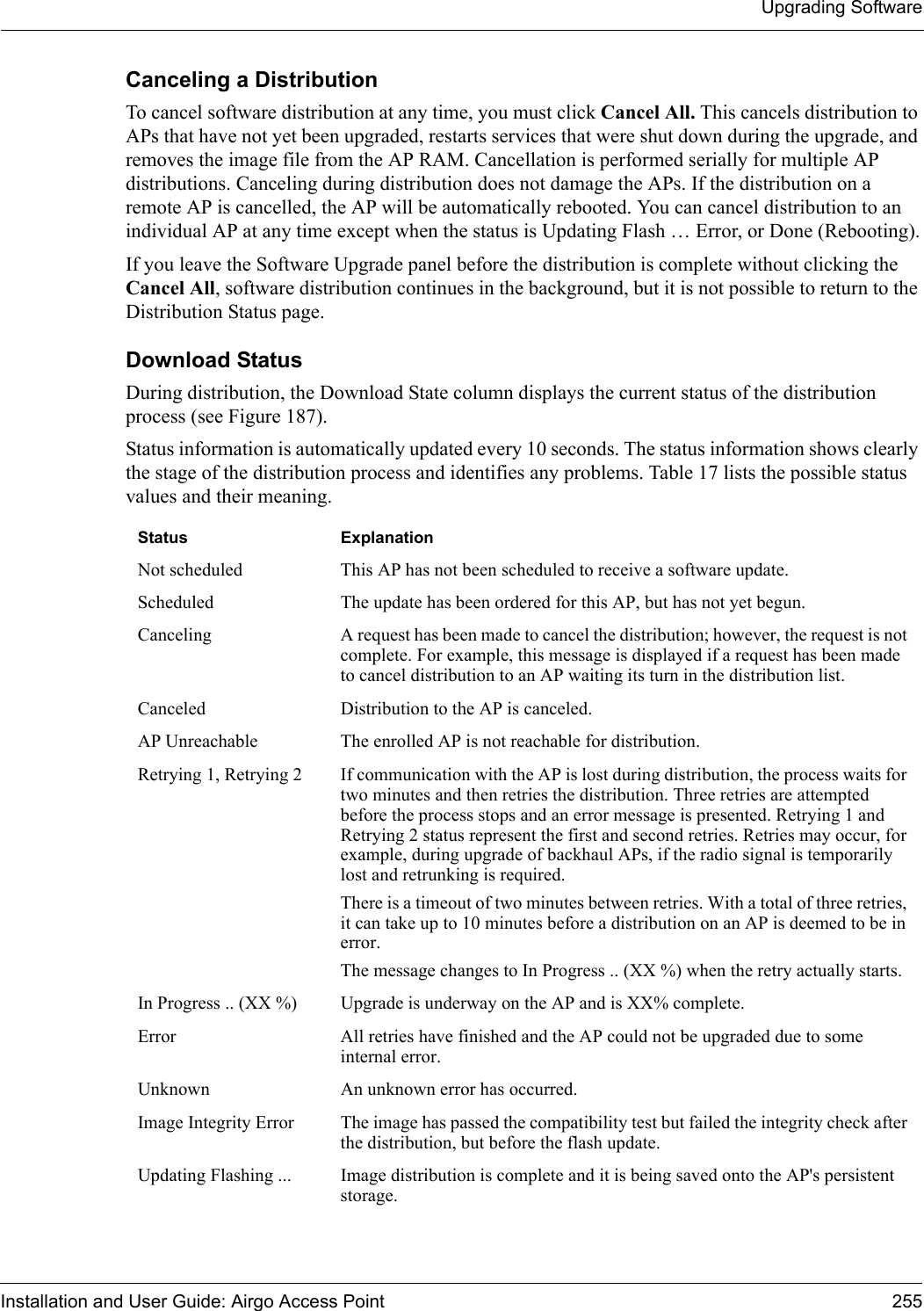 Upgrading SoftwareInstallation and User Guide: Airgo Access Point 255Canceling a DistributionTo cancel software distribution at any time, you must click Cancel All. This cancels distribution to APs that have not yet been upgraded, restarts services that were shut down during the upgrade, and removes the image file from the AP RAM. Cancellation is performed serially for multiple AP distributions. Canceling during distribution does not damage the APs. If the distribution on a remote AP is cancelled, the AP will be automatically rebooted. You can cancel distribution to an individual AP at any time except when the status is Updating Flash … Error, or Done (Rebooting).If you leave the Software Upgrade panel before the distribution is complete without clicking the Cancel All, software distribution continues in the background, but it is not possible to return to the Distribution Status page. Download StatusDuring distribution, the Download State column displays the current status of the distribution process (see Figure 187). Status information is automatically updated every 10 seconds. The status information shows clearly the stage of the distribution process and identifies any problems. Table 17 lists the possible status values and their meaning.Status ExplanationNot scheduled This AP has not been scheduled to receive a software update.Scheduled The update has been ordered for this AP, but has not yet begun.Canceling A request has been made to cancel the distribution; however, the request is not complete. For example, this message is displayed if a request has been made to cancel distribution to an AP waiting its turn in the distribution list.Canceled Distribution to the AP is canceled.AP Unreachable The enrolled AP is not reachable for distribution.Retrying 1, Retrying 2 If communication with the AP is lost during distribution, the process waits for two minutes and then retries the distribution. Three retries are attempted before the process stops and an error message is presented. Retrying 1 and Retrying 2 status represent the first and second retries. Retries may occur, for example, during upgrade of backhaul APs, if the radio signal is temporarily lost and retrunking is required.There is a timeout of two minutes between retries. With a total of three retries, it can take up to 10 minutes before a distribution on an AP is deemed to be in error.The message changes to In Progress .. (XX %) when the retry actually starts.In Progress .. (XX %) Upgrade is underway on the AP and is XX% complete.Error All retries have finished and the AP could not be upgraded due to some internal error. Unknown An unknown error has occurred.Image Integrity Error The image has passed the compatibility test but failed the integrity check after the distribution, but before the flash update.Updating Flashing ... Image distribution is complete and it is being saved onto the AP&apos;s persistent storage.