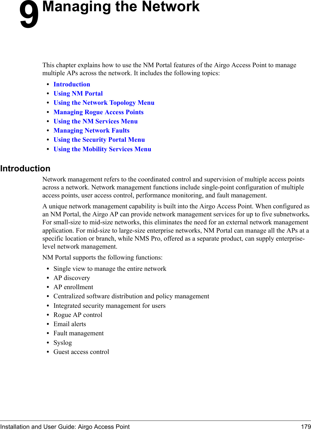 Installation and User Guide: Airgo Access Point 1799Managing the NetworkThis chapter explains how to use the NM Portal features of the Airgo Access Point to manage multiple APs across the network. It includes the following topics:•Introduction•Using NM Portal•Using the Network Topology Menu•Managing Rogue Access Points•Using the NM Services Menu•Managing Network Faults•Using the Security Portal Menu•Using the Mobility Services MenuIntroductionNetwork management refers to the coordinated control and supervision of multiple access points across a network. Network management functions include single-point configuration of multiple access points, user access control, performance monitoring, and fault management. A unique network management capability is built into the Airgo Access Point. When configured as an NM Portal, the Airgo AP can provide network management services for up to five subnetworks. For small-size to mid-size networks, this eliminates the need for an external network management application. For mid-size to large-size enterprise networks, NM Portal can manage all the APs at a specific location or branch, while NMS Pro, offered as a separate product, can supply enterprise-level network management.NM Portal supports the following functions:•Single view to manage the entire network•AP discovery•AP enrollment•Centralized software distribution and policy management•Integrated security management for users•Rogue AP control•Email alerts•Fault management•Syslog•Guest access control