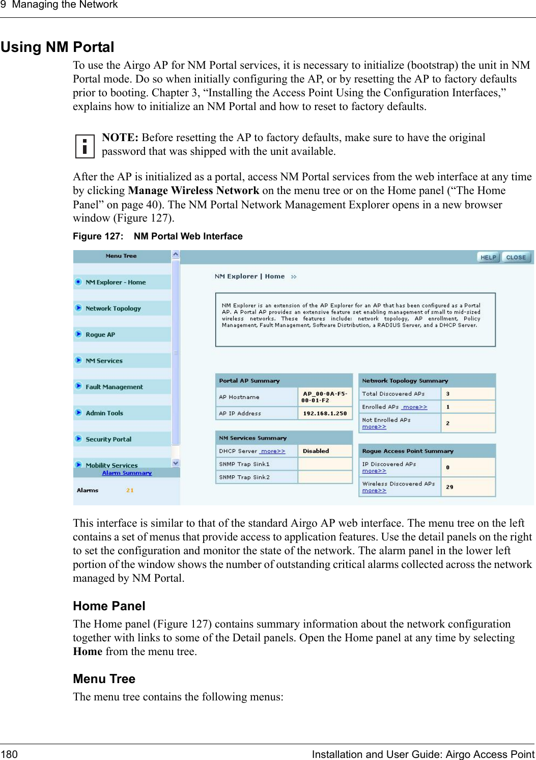 9 Managing the Network180 Installation and User Guide: Airgo Access PointUsing NM PortalTo use the Airgo AP for NM Portal services, it is necessary to initialize (bootstrap) the unit in NM Portal mode. Do so when initially configuring the AP, or by resetting the AP to factory defaults prior to booting. Chapter 3, “Installing the Access Point Using the Configuration Interfaces,” explains how to initialize an NM Portal and how to reset to factory defaults.After the AP is initialized as a portal, access NM Portal services from the web interface at any time by clicking Manage Wireless Network on the menu tree or on the Home panel (“The Home Panel” on page 40). The NM Portal Network Management Explorer opens in a new browser window (Figure 127).Figure 127: NM Portal Web InterfaceThis interface is similar to that of the standard Airgo AP web interface. The menu tree on the left contains a set of menus that provide access to application features. Use the detail panels on the right to set the configuration and monitor the state of the network. The alarm panel in the lower left portion of the window shows the number of outstanding critical alarms collected across the network managed by NM Portal.Home PanelThe Home panel (Figure 127) contains summary information about the network configuration together with links to some of the Detail panels. Open the Home panel at any time by selecting Home from the menu tree.Menu TreeThe menu tree contains the following menus:NOTE: Before resetting the AP to factory defaults, make sure to have the original password that was shipped with the unit available.