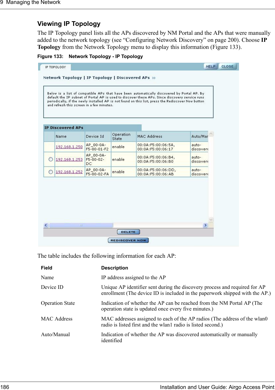 9 Managing the Network186 Installation and User Guide: Airgo Access PointViewing IP Topology The IP Topology panel lists all the APs discovered by NM Portal and the APs that were manually added to the network topology (see “Configuring Network Discovery” on page 200). Choose IP Topology from the Network Topology menu to display this information (Figure 133). Figure 133: Network Topology - IP TopologyThe table includes the following information for each AP:Field DescriptionName IP address assigned to the APDevice ID Unique AP identifier sent during the discovery process and required for AP enrollment (The device ID is included in the paperwork shipped with the AP.)Operation State Indication of whether the AP can be reached from the NM Portal AP (The operation state is updated once every five minutes.)MAC Address MAC addresses assigned to each of the AP radios (The address of the wlan0 radio is listed first and the wlan1 radio is listed second.)Auto/Manual Indication of whether the AP was discovered automatically or manually identified