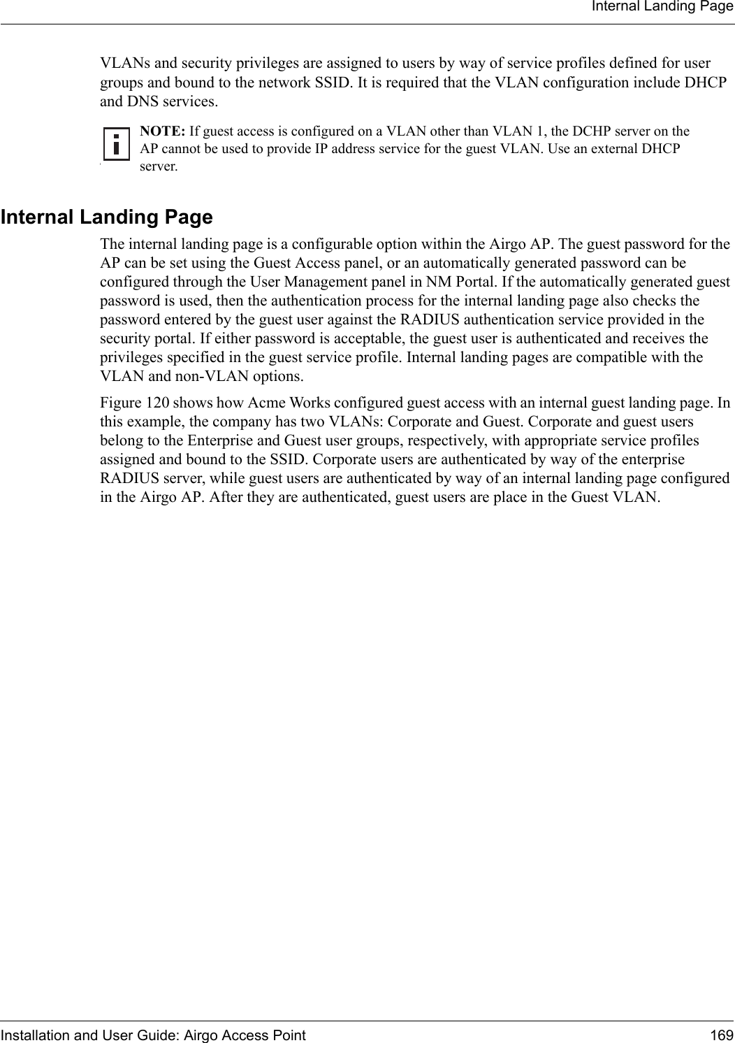 Internal Landing PageInstallation and User Guide: Airgo Access Point 169VLANs and security privileges are assigned to users by way of service profiles defined for user groups and bound to the network SSID. It is required that the VLAN configuration include DHCP and DNS services. Internal Landing Page The internal landing page is a configurable option within the Airgo AP. The guest password for the AP can be set using the Guest Access panel, or an automatically generated password can be configured through the User Management panel in NM Portal. If the automatically generated guest password is used, then the authentication process for the internal landing page also checks the password entered by the guest user against the RADIUS authentication service provided in the security portal. If either password is acceptable, the guest user is authenticated and receives the privileges specified in the guest service profile. Internal landing pages are compatible with the VLAN and non-VLAN options. Figure 120 shows how Acme Works configured guest access with an internal guest landing page. In this example, the company has two VLANs: Corporate and Guest. Corporate and guest users belong to the Enterprise and Guest user groups, respectively, with appropriate service profiles assigned and bound to the SSID. Corporate users are authenticated by way of the enterprise RADIUS server, while guest users are authenticated by way of an internal landing page configured in the Airgo AP. After they are authenticated, guest users are place in the Guest VLAN.INOTE: If guest access is configured on a VLAN other than VLAN 1, the DCHP server on the AP cannot be used to provide IP address service for the guest VLAN. Use an external DHCP server.