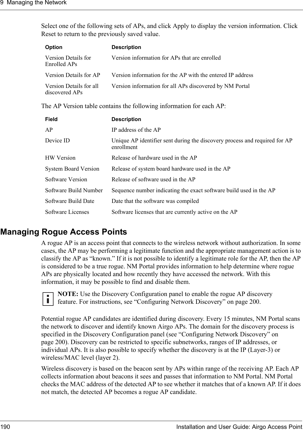 9 Managing the Network190 Installation and User Guide: Airgo Access PointSelect one of the following sets of APs, and click Apply to display the version information. Click Reset to return to the previously saved value.The AP Version table contains the following information for each AP:Managing Rogue Access PointsA rogue AP is an access point that connects to the wireless network without authorization. In some cases, the AP may be performing a legitimate function and the appropriate management action is to classify the AP as “known.” If it is not possible to identify a legitimate role for the AP, then the AP is considered to be a true rogue. NM Portal provides information to help determine where rogue APs are physically located and how recently they have accessed the network. With this information, it may be possible to find and disable them.Potential rogue AP candidates are identified during discovery. Every 15 minutes, NM Portal scans the network to discover and identify known Airgo APs. The domain for the discovery process is specified in the Discovery Configuration panel (see “Configuring Network Discovery” on page 200). Discovery can be restricted to specific subnetworks, ranges of IP addresses, or individual APs. It is also possible to specify whether the discovery is at the IP (Layer-3) or wireless/MAC level (layer 2). Wireless discovery is based on the beacon sent by APs within range of the receiving AP. Each AP collects information about beacons it sees and passes that information to NM Portal. NM Portal checks the MAC address of the detected AP to see whether it matches that of a known AP. If it does not match, the detected AP becomes a rogue AP candidate.Option DescriptionVersion Details for Enrolled APsVersion information for APs that are enrolledVersion Details for AP Version information for the AP with the entered IP addressVersion Details for all discovered APsVersion information for all APs discovered by NM PortalField DescriptionAP IP address of the APDevice ID Unique AP identifier sent during the discovery process and required for AP enrollmentHW Version Release of hardware used in the APSystem Board Version Release of system board hardware used in the APSoftware Version Release of software used in the APSoftware Build Number Sequence number indicating the exact software build used in the APSoftware Build Date Date that the software was compiledSoftware Licenses Software licenses that are currently active on the APNOTE: Use the Discovery Configuration panel to enable the rogue AP discovery feature. For instructions, see “Configuring Network Discovery” on page 200.