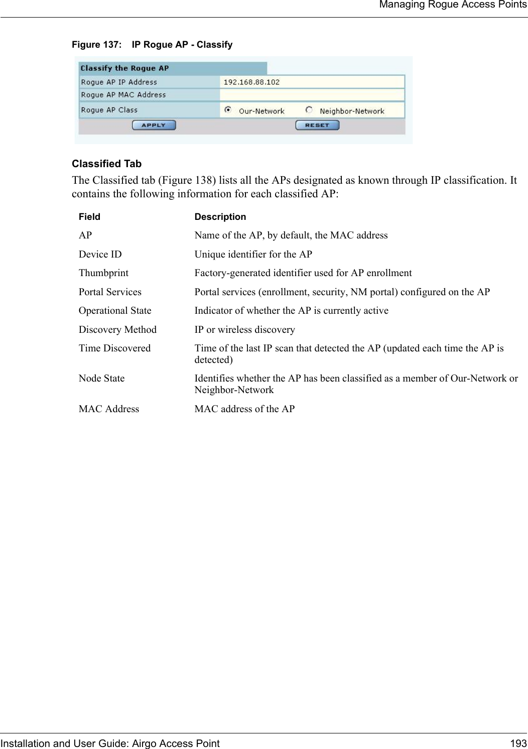 Managing Rogue Access PointsInstallation and User Guide: Airgo Access Point 193Figure 137: IP Rogue AP - ClassifyClassified TabThe Classified tab (Figure 138) lists all the APs designated as known through IP classification. It contains the following information for each classified AP:Field DescriptionAP Name of the AP, by default, the MAC addressDevice ID Unique identifier for the APThumbprint Factory-generated identifier used for AP enrollmentPortal Services Portal services (enrollment, security, NM portal) configured on the APOperational State Indicator of whether the AP is currently activeDiscovery Method IP or wireless discoveryTime Discovered Time of the last IP scan that detected the AP (updated each time the AP is detected)Node State Identifies whether the AP has been classified as a member of Our-Network or Neighbor-NetworkMAC Address MAC address of the AP