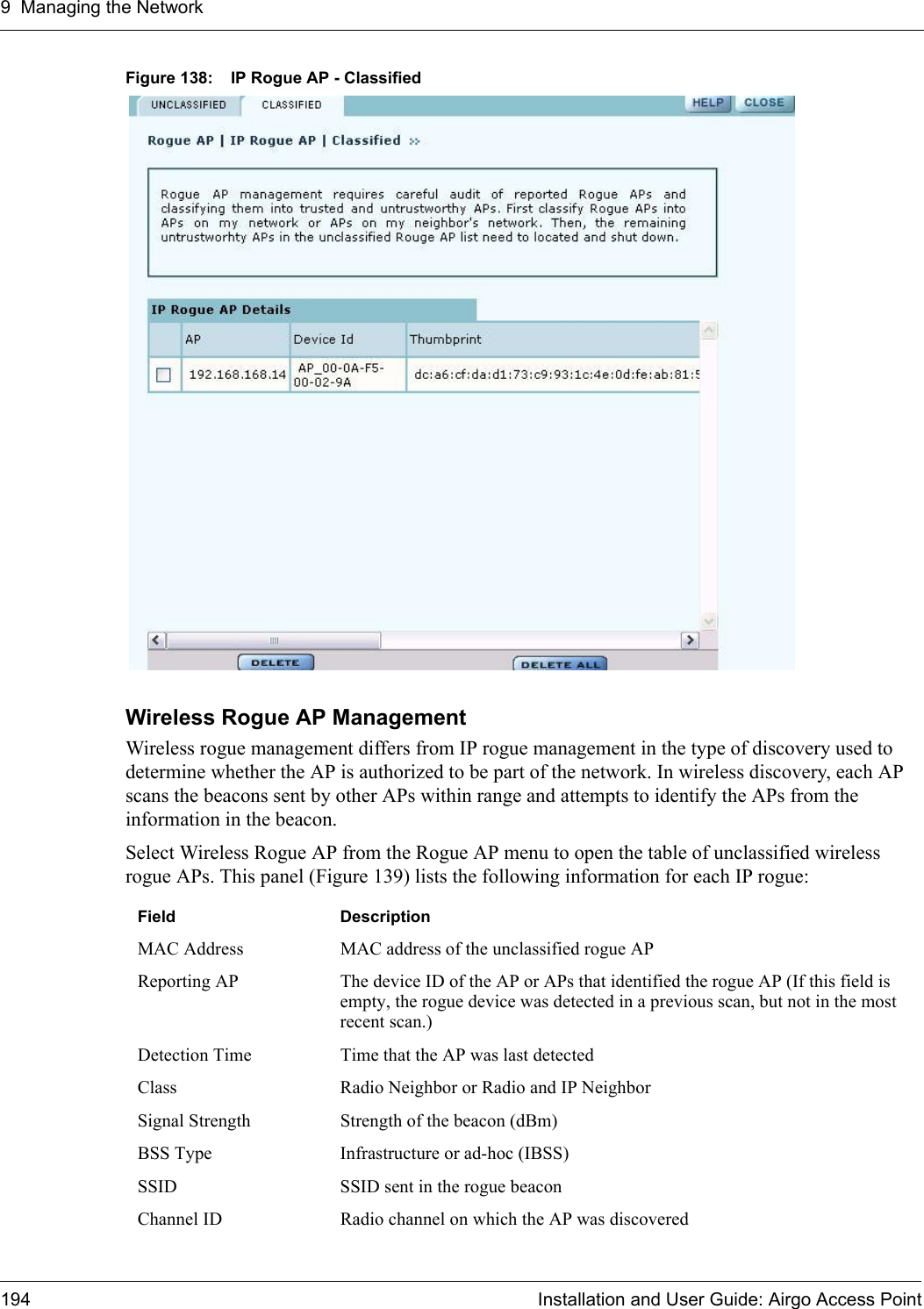 9 Managing the Network194 Installation and User Guide: Airgo Access PointFigure 138: IP Rogue AP - ClassifiedWireless Rogue AP ManagementWireless rogue management differs from IP rogue management in the type of discovery used to determine whether the AP is authorized to be part of the network. In wireless discovery, each AP scans the beacons sent by other APs within range and attempts to identify the APs from the information in the beacon. Select Wireless Rogue AP from the Rogue AP menu to open the table of unclassified wireless rogue APs. This panel (Figure 139) lists the following information for each IP rogue:Field DescriptionMAC Address MAC address of the unclassified rogue APReporting AP The device ID of the AP or APs that identified the rogue AP (If this field is empty, the rogue device was detected in a previous scan, but not in the most recent scan.)Detection Time Time that the AP was last detectedClass Radio Neighbor or Radio and IP NeighborSignal Strength Strength of the beacon (dBm)BSS Type Infrastructure or ad-hoc (IBSS)SSID SSID sent in the rogue beaconChannel ID Radio channel on which the AP was discovered