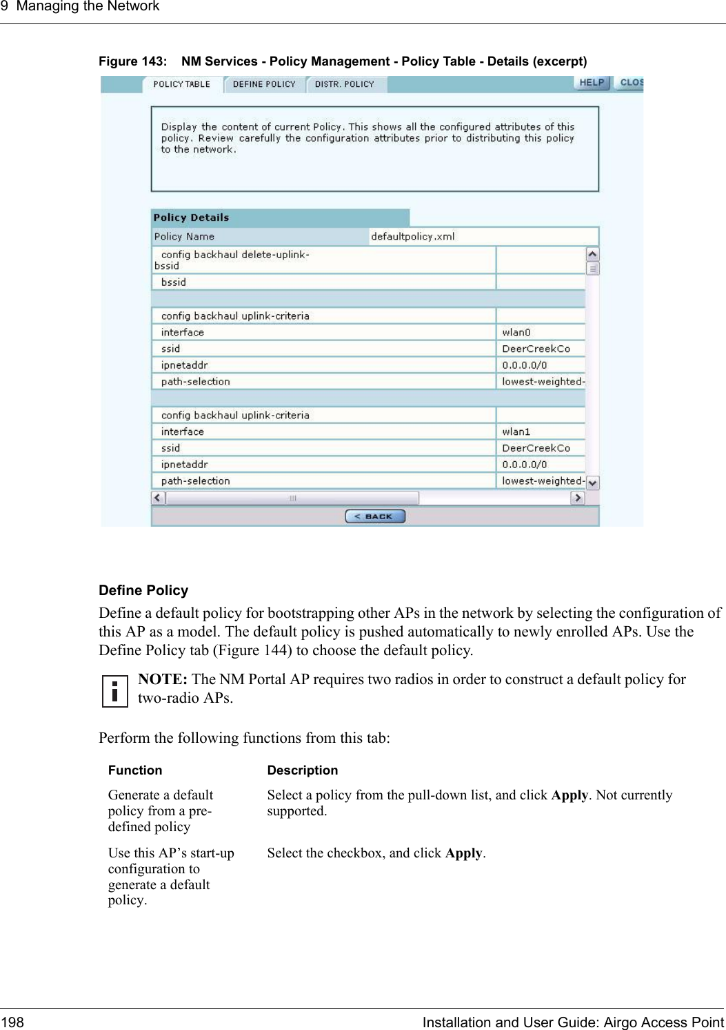 9 Managing the Network198 Installation and User Guide: Airgo Access PointFigure 143: NM Services - Policy Management - Policy Table - Details (excerpt)Define PolicyDefine a default policy for bootstrapping other APs in the network by selecting the configuration of this AP as a model. The default policy is pushed automatically to newly enrolled APs. Use the Define Policy tab (Figure 144) to choose the default policy.Perform the following functions from this tab:NOTE: The NM Portal AP requires two radios in order to construct a default policy for two-radio APs. Function DescriptionGenerate a default policy from a pre-defined policySelect a policy from the pull-down list, and click Apply. Not currently supported.Use this AP’s start-up configuration to generate a default policy.Select the checkbox, and click Apply.