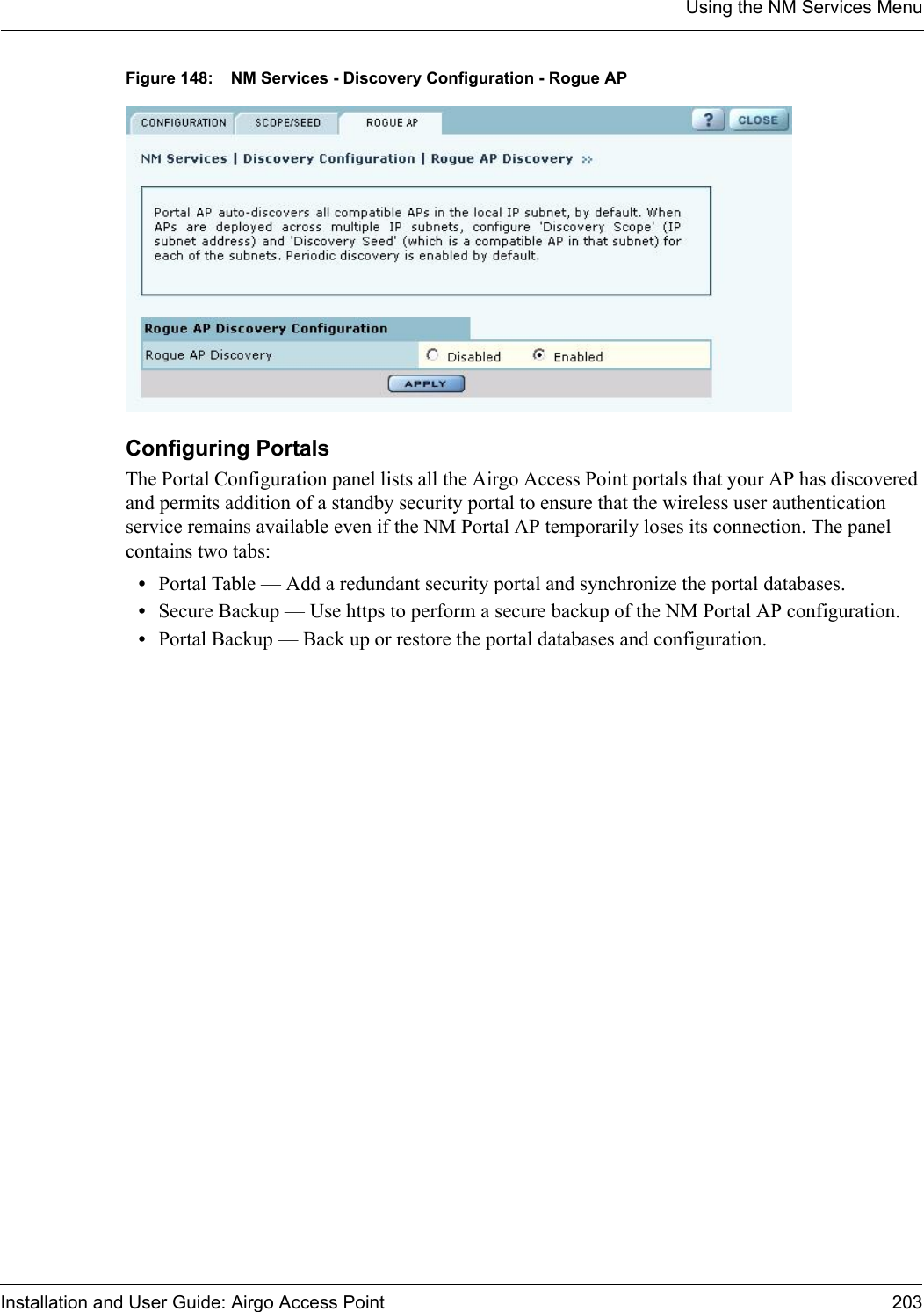 Using the NM Services MenuInstallation and User Guide: Airgo Access Point 203Figure 148: NM Services - Discovery Configuration - Rogue APConfiguring PortalsThe Portal Configuration panel lists all the Airgo Access Point portals that your AP has discovered and permits addition of a standby security portal to ensure that the wireless user authentication service remains available even if the NM Portal AP temporarily loses its connection. The panel contains two tabs:•Portal Table — Add a redundant security portal and synchronize the portal databases.•Secure Backup — Use https to perform a secure backup of the NM Portal AP configuration.•Portal Backup — Back up or restore the portal databases and configuration.