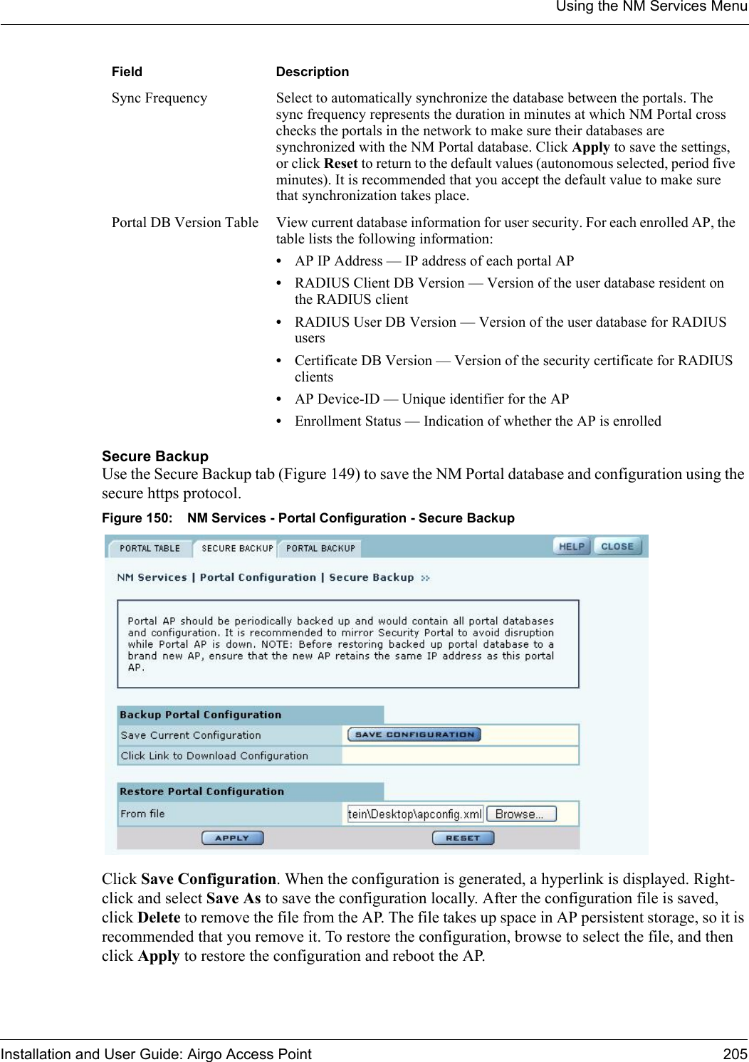 Using the NM Services MenuInstallation and User Guide: Airgo Access Point 205Secure BackupUse the Secure Backup tab (Figure 149) to save the NM Portal database and configuration using the secure https protocol.Figure 150: NM Services - Portal Configuration - Secure BackupClick Save Configuration. When the configuration is generated, a hyperlink is displayed. Right-click and select Save As to save the configuration locally. After the configuration file is saved, click Delete to remove the file from the AP. The file takes up space in AP persistent storage, so it is recommended that you remove it. To restore the configuration, browse to select the file, and then click Apply to restore the configuration and reboot the AP.Sync Frequency Select to automatically synchronize the database between the portals. The sync frequency represents the duration in minutes at which NM Portal cross checks the portals in the network to make sure their databases are synchronized with the NM Portal database. Click Apply to save the settings, or click Reset to return to the default values (autonomous selected, period five minutes). It is recommended that you accept the default value to make sure that synchronization takes place.Portal DB Version Table View current database information for user security. For each enrolled AP, the table lists the following information:•AP IP Address — IP address of each portal AP•RADIUS Client DB Version — Version of the user database resident on the RADIUS client•RADIUS User DB Version — Version of the user database for RADIUS users•Certificate DB Version — Version of the security certificate for RADIUS clients•AP Device-ID — Unique identifier for the AP•Enrollment Status — Indication of whether the AP is enrolledField Description