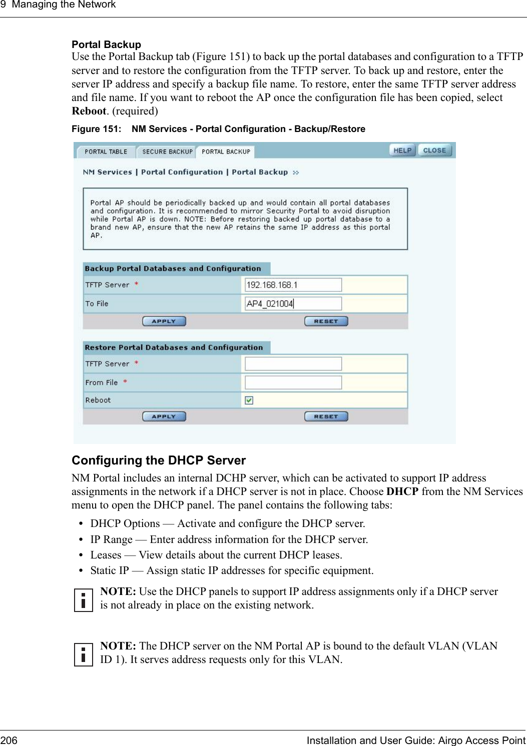 9 Managing the Network206 Installation and User Guide: Airgo Access PointPortal Backup Use the Portal Backup tab (Figure 151) to back up the portal databases and configuration to a TFTP server and to restore the configuration from the TFTP server. To back up and restore, enter the server IP address and specify a backup file name. To restore, enter the same TFTP server address and file name. If you want to reboot the AP once the configuration file has been copied, select Reboot. (required)Figure 151: NM Services - Portal Configuration - Backup/RestoreConfiguring the DHCP ServerNM Portal includes an internal DCHP server, which can be activated to support IP address assignments in the network if a DHCP server is not in place. Choose DHCP from the NM Services menu to open the DHCP panel. The panel contains the following tabs:•DHCP Options — Activate and configure the DHCP server.•IP Range — Enter address information for the DHCP server.•Leases — View details about the current DHCP leases.•Static IP — Assign static IP addresses for specific equipment.NOTE: Use the DHCP panels to support IP address assignments only if a DHCP server is not already in place on the existing network.NOTE: The DHCP server on the NM Portal AP is bound to the default VLAN (VLAN ID 1). It serves address requests only for this VLAN.