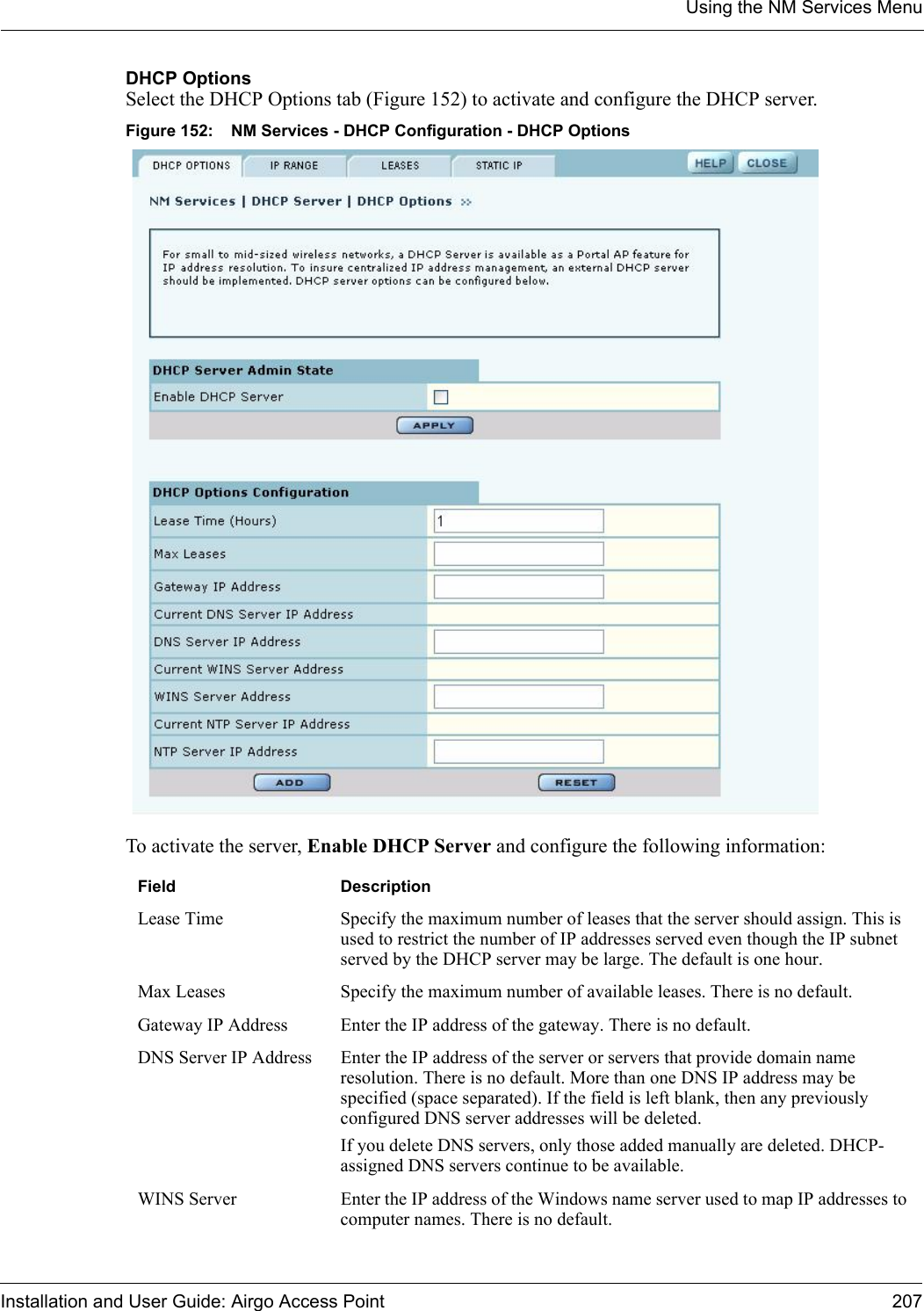 Using the NM Services MenuInstallation and User Guide: Airgo Access Point 207DHCP OptionsSelect the DHCP Options tab (Figure 152) to activate and configure the DHCP server. Figure 152: NM Services - DHCP Configuration - DHCP OptionsTo activate the server, Enable DHCP Server and configure the following information:Field DescriptionLease Time Specify the maximum number of leases that the server should assign. This is used to restrict the number of IP addresses served even though the IP subnet served by the DHCP server may be large. The default is one hour.Max Leases Specify the maximum number of available leases. There is no default.Gateway IP Address Enter the IP address of the gateway. There is no default.DNS Server IP Address Enter the IP address of the server or servers that provide domain name resolution. There is no default. More than one DNS IP address may be specified (space separated). If the field is left blank, then any previously configured DNS server addresses will be deleted.If you delete DNS servers, only those added manually are deleted. DHCP-assigned DNS servers continue to be available.WINS Server Enter the IP address of the Windows name server used to map IP addresses to computer names. There is no default.