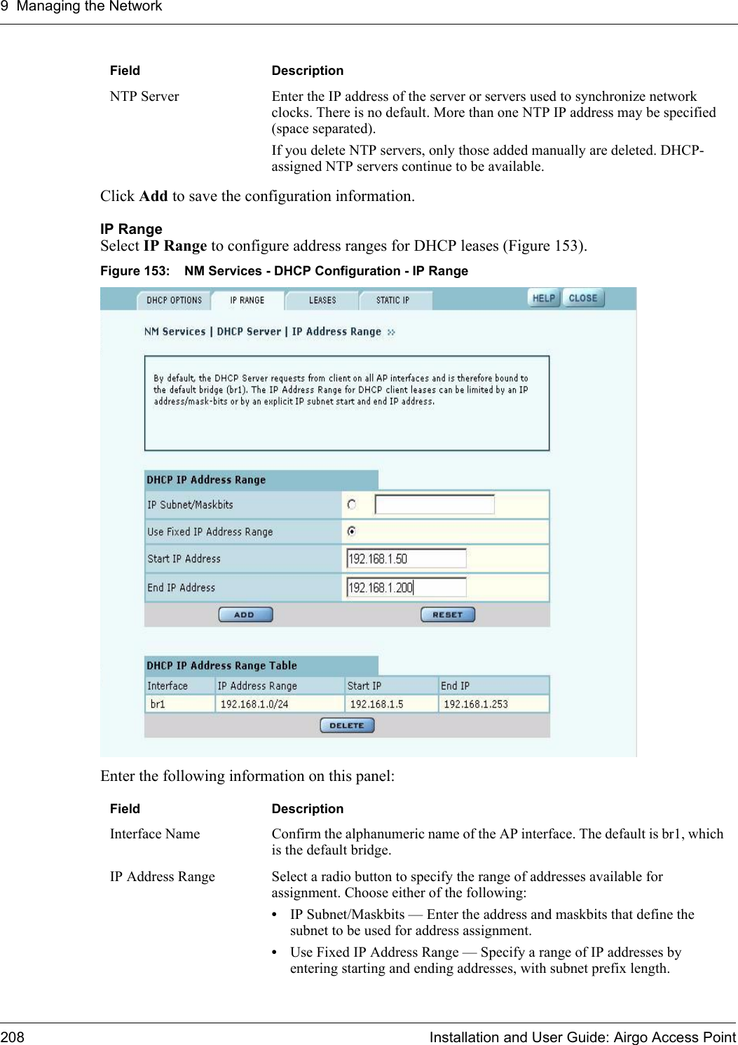 9 Managing the Network208 Installation and User Guide: Airgo Access PointClick Add to save the configuration information. IP Range Select IP Range to configure address ranges for DHCP leases (Figure 153).Figure 153: NM Services - DHCP Configuration - IP RangeEnter the following information on this panel:NTP Server Enter the IP address of the server or servers used to synchronize network clocks. There is no default. More than one NTP IP address may be specified (space separated). If you delete NTP servers, only those added manually are deleted. DHCP-assigned NTP servers continue to be available.Field DescriptionInterface Name Confirm the alphanumeric name of the AP interface. The default is br1, which is the default bridge.IP Address Range Select a radio button to specify the range of addresses available for assignment. Choose either of the following:•IP Subnet/Maskbits — Enter the address and maskbits that define the subnet to be used for address assignment.•Use Fixed IP Address Range — Specify a range of IP addresses by entering starting and ending addresses, with subnet prefix length.Field Description