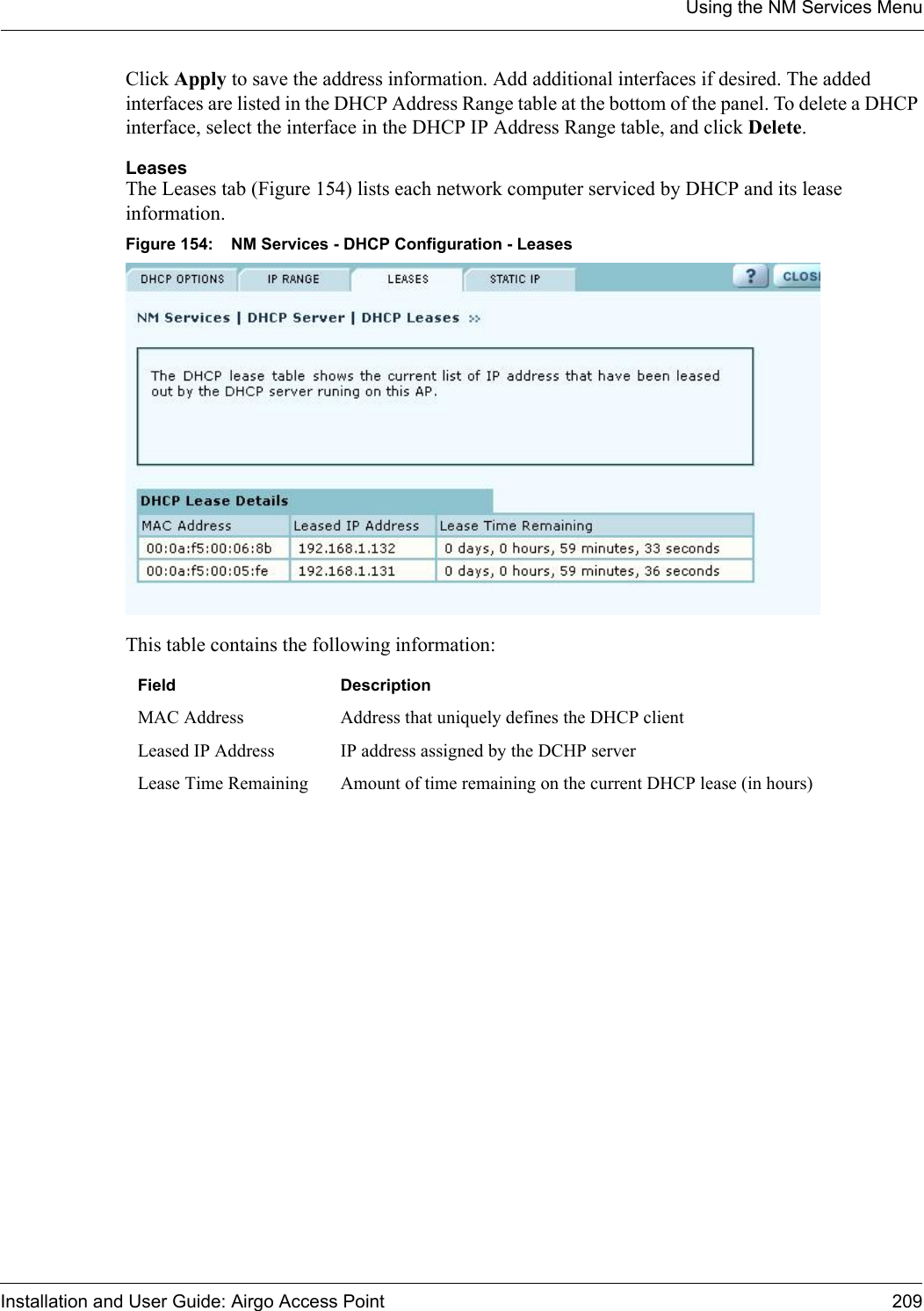 Using the NM Services MenuInstallation and User Guide: Airgo Access Point 209Click Apply to save the address information. Add additional interfaces if desired. The added interfaces are listed in the DHCP Address Range table at the bottom of the panel. To delete a DHCP interface, select the interface in the DHCP IP Address Range table, and click Delete.LeasesThe Leases tab (Figure 154) lists each network computer serviced by DHCP and its lease information. Figure 154: NM Services - DHCP Configuration - LeasesThis table contains the following information:Field DescriptionMAC Address Address that uniquely defines the DHCP clientLeased IP Address IP address assigned by the DCHP serverLease Time Remaining Amount of time remaining on the current DHCP lease (in hours)