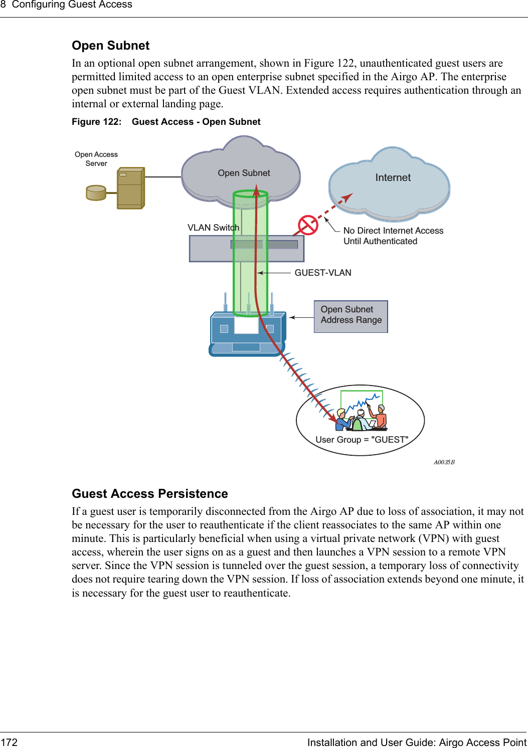 8 Configuring Guest Access172 Installation and User Guide: Airgo Access PointOpen SubnetIn an optional open subnet arrangement, shown in Figure 122, unauthenticated guest users are permitted limited access to an open enterprise subnet specified in the Airgo AP. The enterprise open subnet must be part of the Guest VLAN. Extended access requires authentication through an internal or external landing page.Figure 122: Guest Access - Open SubnetGuest Access PersistenceIf a guest user is temporarily disconnected from the Airgo AP due to loss of association, it may not be necessary for the user to reauthenticate if the client reassociates to the same AP within one minute. This is particularly beneficial when using a virtual private network (VPN) with guest access, wherein the user signs on as a guest and then launches a VPN session to a remote VPN server. Since the VPN session is tunneled over the guest session, a temporary loss of connectivity does not require tearing down the VPN session. If loss of association extends beyond one minute, it is necessary for the guest user to reauthenticate.InternetVLAN SwitchOpen SubnetOpen SubnetAddress RangeNo Direct Internet AccessUntil AuthenticatedGUEST-VLANA0035BOpen AccessServerUser Group = &quot;GUEST&quot;