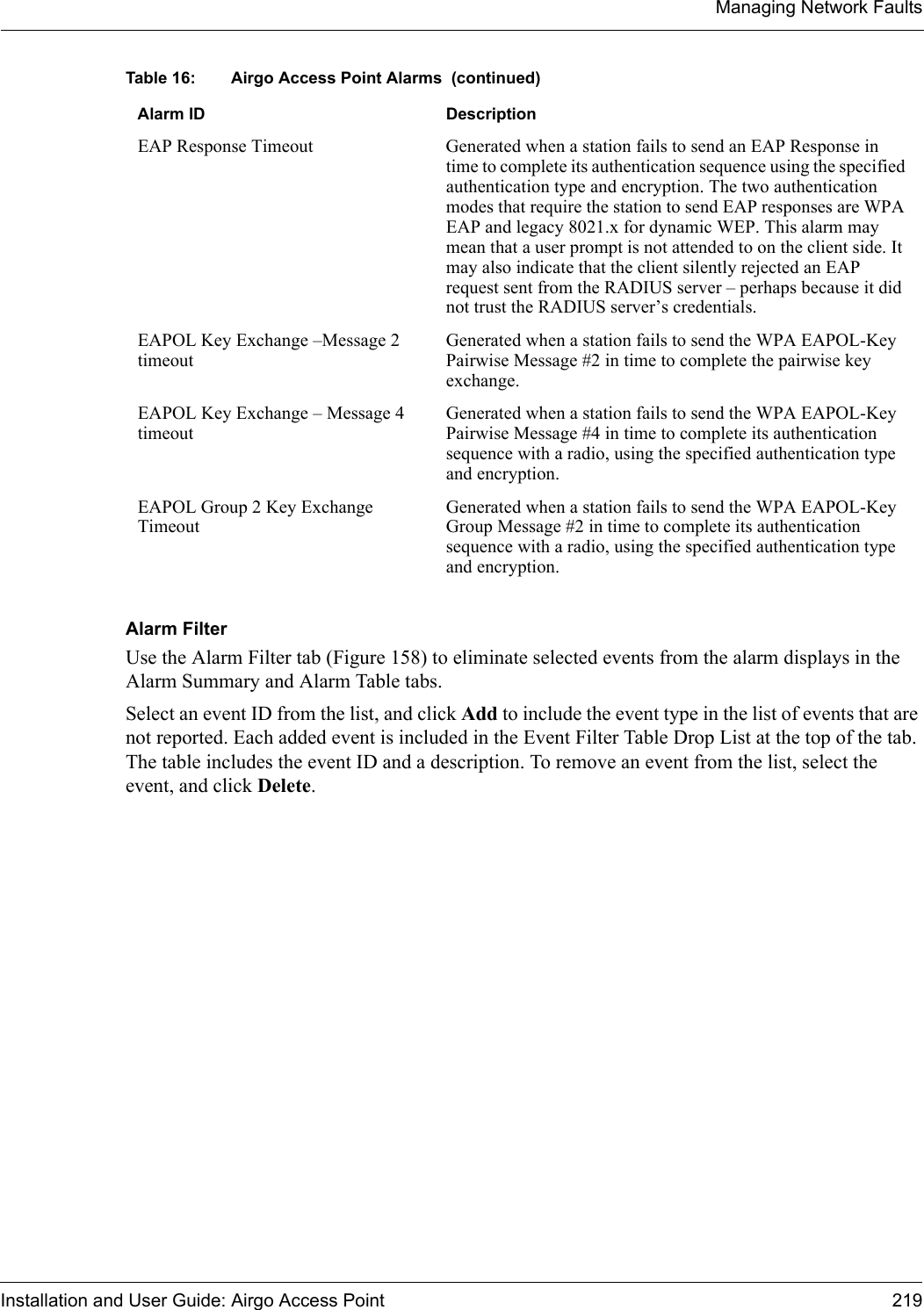 Managing Network FaultsInstallation and User Guide: Airgo Access Point 219Alarm FilterUse the Alarm Filter tab (Figure 158) to eliminate selected events from the alarm displays in the Alarm Summary and Alarm Table tabs. Select an event ID from the list, and click Add to include the event type in the list of events that are not reported. Each added event is included in the Event Filter Table Drop List at the top of the tab. The table includes the event ID and a description. To remove an event from the list, select the event, and click Delete.EAP Response Timeout Generated when a station fails to send an EAP Response in time to complete its authentication sequence using the specified authentication type and encryption. The two authentication modes that require the station to send EAP responses are WPA EAP and legacy 8021.x for dynamic WEP. This alarm may mean that a user prompt is not attended to on the client side. It may also indicate that the client silently rejected an EAP request sent from the RADIUS server – perhaps because it did not trust the RADIUS server’s credentials.EAPOL Key Exchange –Message 2 timeoutGenerated when a station fails to send the WPA EAPOL-Key Pairwise Message #2 in time to complete the pairwise key exchange.EAPOL Key Exchange – Message 4 timeoutGenerated when a station fails to send the WPA EAPOL-Key Pairwise Message #4 in time to complete its authentication sequence with a radio, using the specified authentication type and encryption.EAPOL Group 2 Key Exchange TimeoutGenerated when a station fails to send the WPA EAPOL-Key Group Message #2 in time to complete its authentication sequence with a radio, using the specified authentication type and encryption.Table 16: Airgo Access Point Alarms  (continued)Alarm ID Description