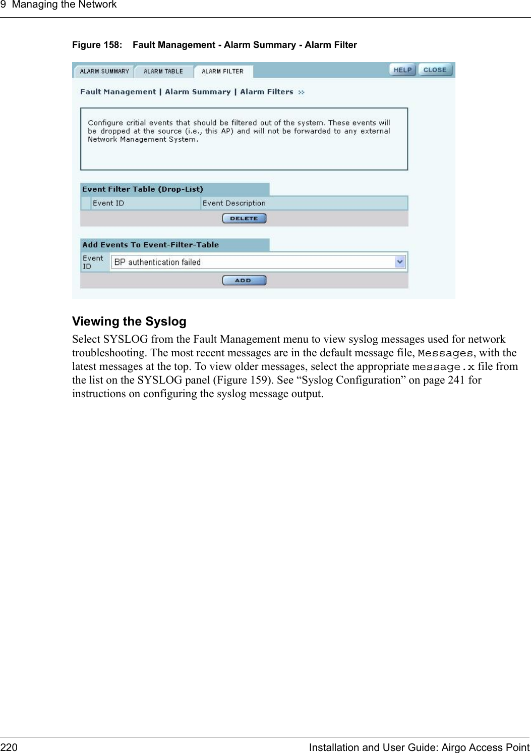 9 Managing the Network220 Installation and User Guide: Airgo Access PointFigure 158: Fault Management - Alarm Summary - Alarm FilterViewing the SyslogSelect SYSLOG from the Fault Management menu to view syslog messages used for network troubleshooting. The most recent messages are in the default message file, Messages, with the latest messages at the top. To view older messages, select the appropriate message.x file from the list on the SYSLOG panel (Figure 159). See “Syslog Configuration” on page 241 for instructions on configuring the syslog message output.