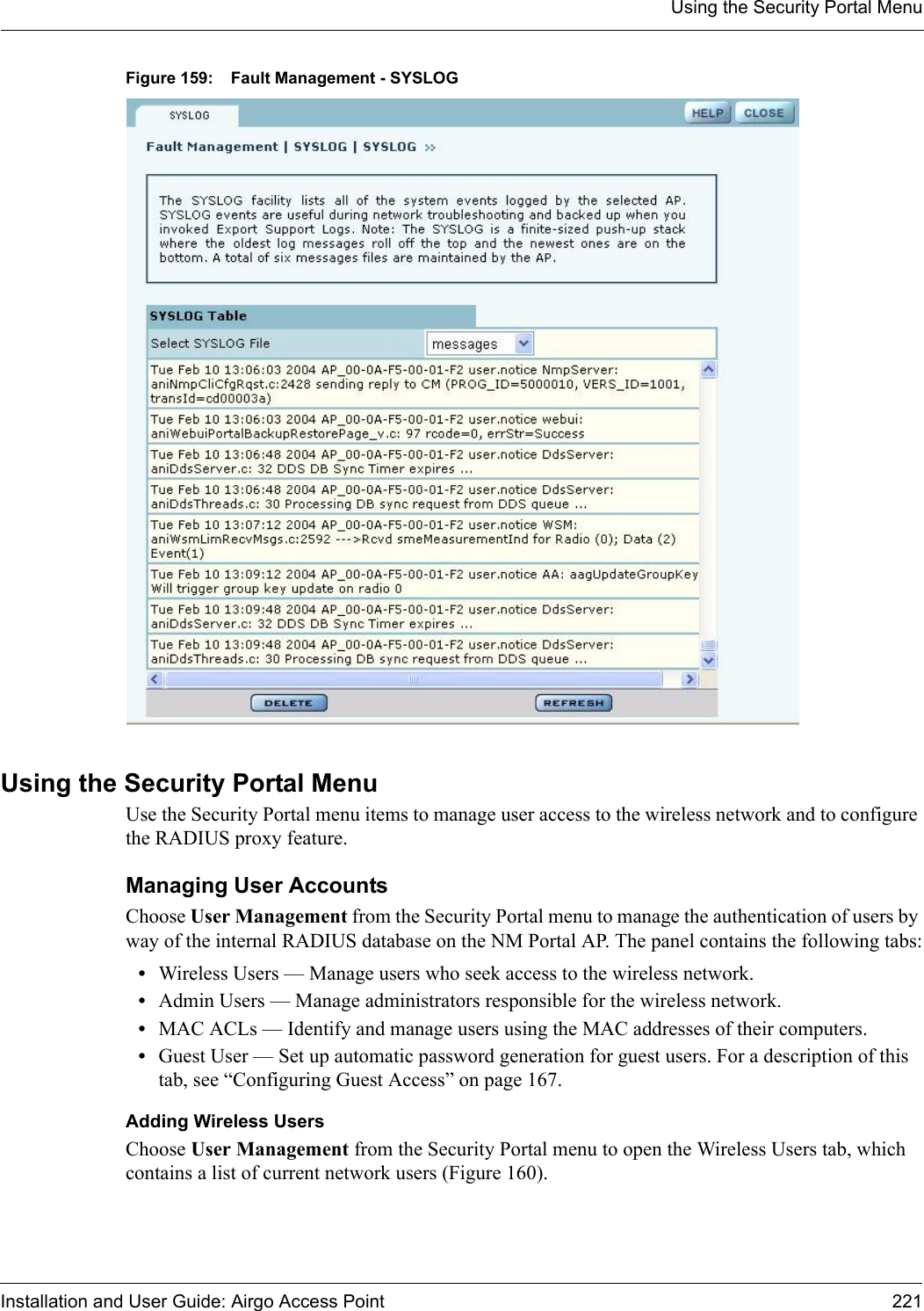 Using the Security Portal MenuInstallation and User Guide: Airgo Access Point 221Figure 159: Fault Management - SYSLOGUsing the Security Portal MenuUse the Security Portal menu items to manage user access to the wireless network and to configure the RADIUS proxy feature.Managing User AccountsChoose User Management from the Security Portal menu to manage the authentication of users by way of the internal RADIUS database on the NM Portal AP. The panel contains the following tabs:•Wireless Users — Manage users who seek access to the wireless network.•Admin Users — Manage administrators responsible for the wireless network.•MAC ACLs — Identify and manage users using the MAC addresses of their computers.•Guest User — Set up automatic password generation for guest users. For a description of this tab, see “Configuring Guest Access” on page 167.Adding Wireless UsersChoose User Management from the Security Portal menu to open the Wireless Users tab, which contains a list of current network users (Figure 160). 