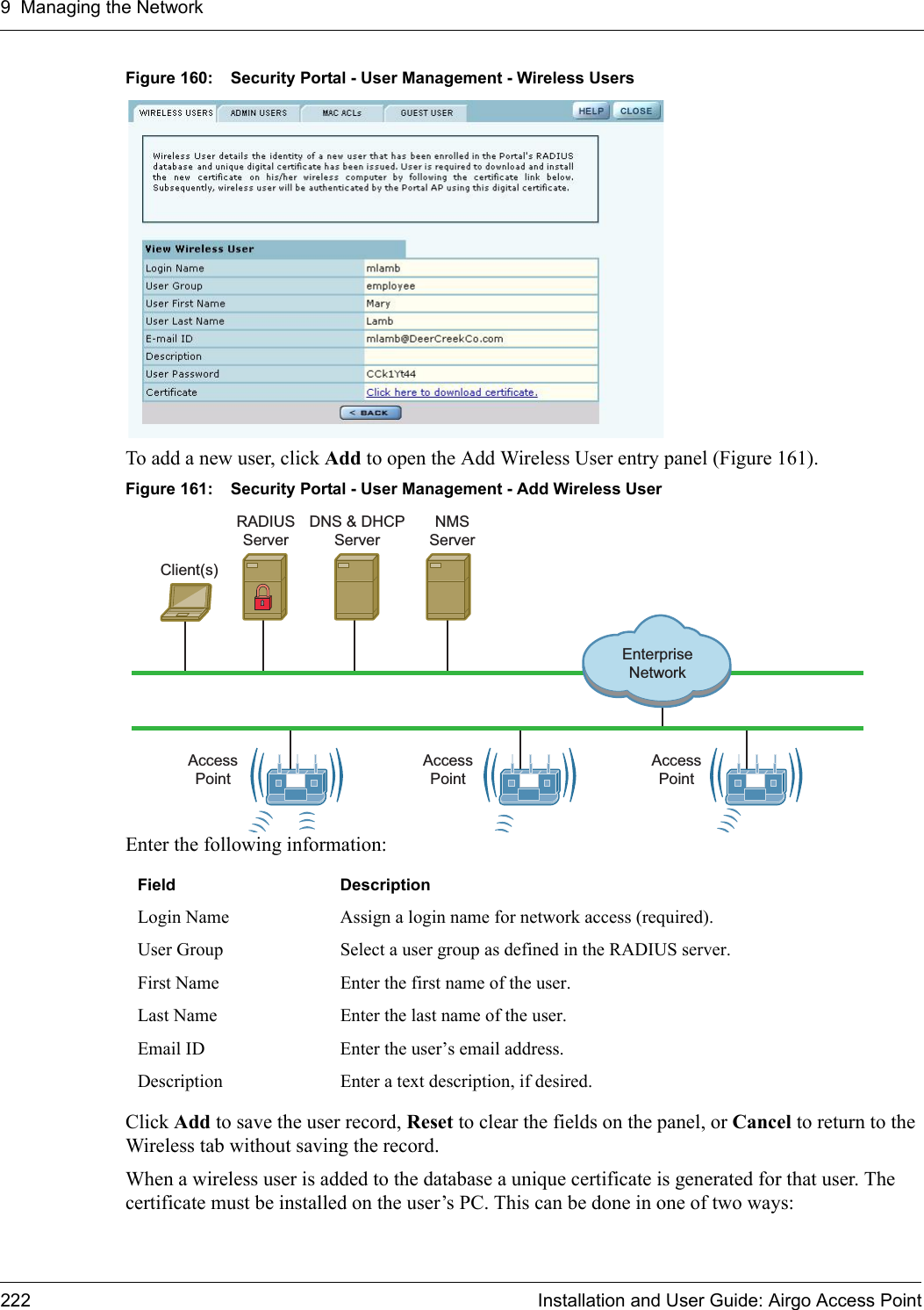 9 Managing the Network222 Installation and User Guide: Airgo Access PointFigure 160: Security Portal - User Management - Wireless UsersTo add a new user, click Add to open the Add Wireless User entry panel (Figure 161). Figure 161: Security Portal - User Management - Add Wireless UserEnter the following information:Click Add to save the user record, Reset to clear the fields on the panel, or Cancel to return to the Wireless tab without saving the record. When a wireless user is added to the database a unique certificate is generated for that user. The certificate must be installed on the user’s PC. This can be done in one of two ways:Field DescriptionLogin Name Assign a login name for network access (required).User Group Select a user group as defined in the RADIUS server.First Name Enter the first name of the user.Last Name Enter the last name of the user.Email ID Enter the user’s email address.Description Enter a text description, if desired.Client(s)DNS &amp; DHCPServerRADIUSServerAccessPointAccessPointAccessPointEnterpriseNetworkNMSServer