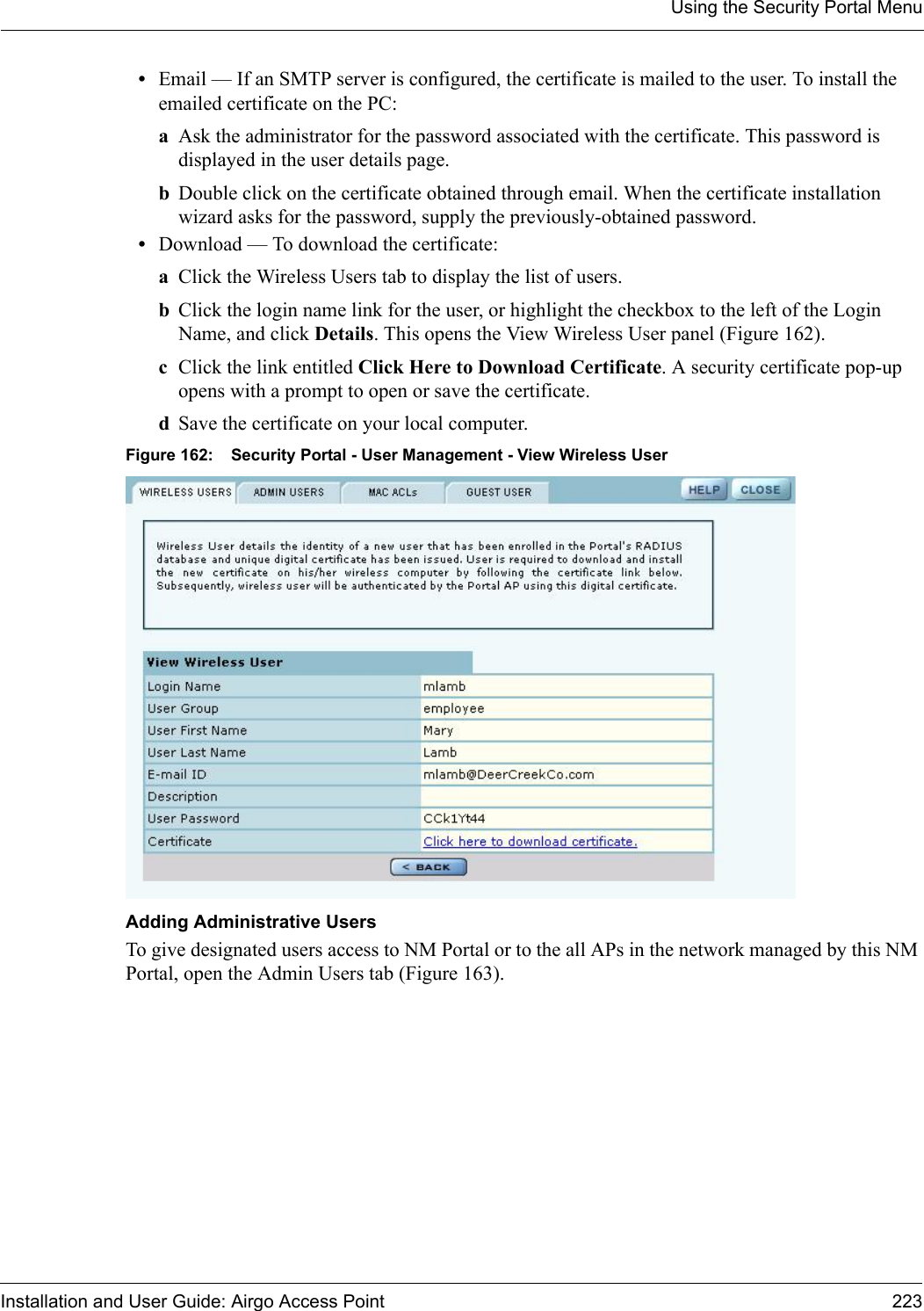 Using the Security Portal MenuInstallation and User Guide: Airgo Access Point 223•Email — If an SMTP server is configured, the certificate is mailed to the user. To install the emailed certificate on the PC:aAsk the administrator for the password associated with the certificate. This password is displayed in the user details page.bDouble click on the certificate obtained through email. When the certificate installation wizard asks for the password, supply the previously-obtained password.•Download — To download the certificate: aClick the Wireless Users tab to display the list of users.bClick the login name link for the user, or highlight the checkbox to the left of the Login Name, and click Details. This opens the View Wireless User panel (Figure 162). cClick the link entitled Click Here to Download Certificate. A security certificate pop-up opens with a prompt to open or save the certificate. dSave the certificate on your local computer.Figure 162: Security Portal - User Management - View Wireless User Adding Administrative Users To give designated users access to NM Portal or to the all APs in the network managed by this NM Portal, open the Admin Users tab (Figure 163).