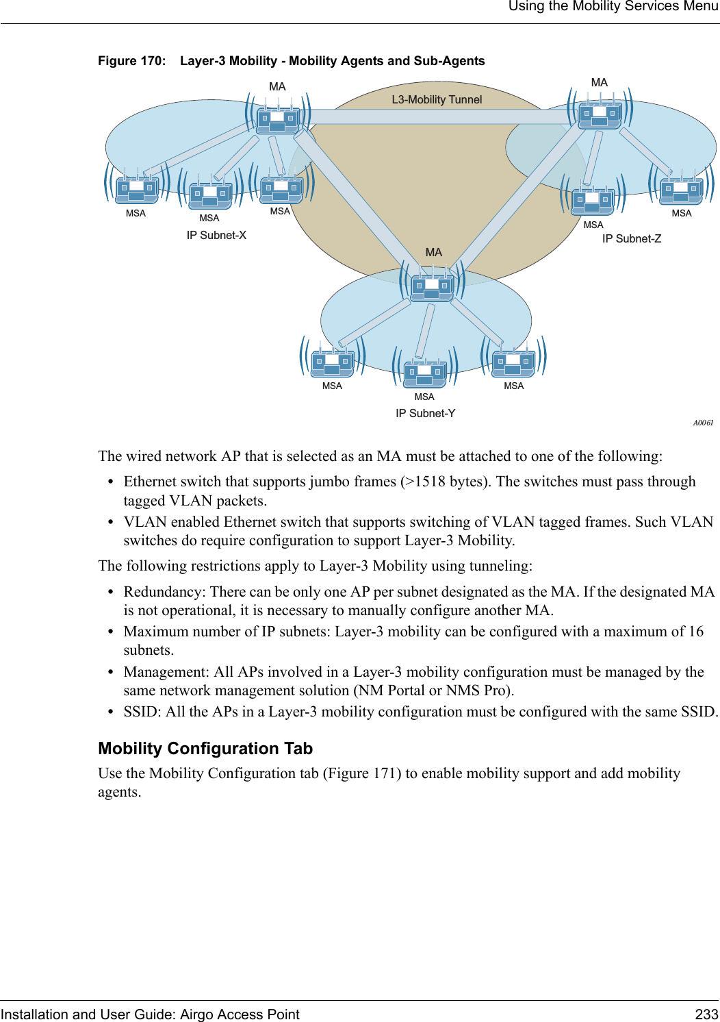 Using the Mobility Services MenuInstallation and User Guide: Airgo Access Point 233Figure 170: Layer-3 Mobility - Mobility Agents and Sub-AgentsThe wired network AP that is selected as an MA must be attached to one of the following:•Ethernet switch that supports jumbo frames (&gt;1518 bytes). The switches must pass through tagged VLAN packets.•VLAN enabled Ethernet switch that supports switching of VLAN tagged frames. Such VLAN switches do require configuration to support Layer-3 Mobility.The following restrictions apply to Layer-3 Mobility using tunneling:•Redundancy: There can be only one AP per subnet designated as the MA. If the designated MA is not operational, it is necessary to manually configure another MA. •Maximum number of IP subnets: Layer-3 mobility can be configured with a maximum of 16 subnets.•Management: All APs involved in a Layer-3 mobility configuration must be managed by the same network management solution (NM Portal or NMS Pro).•SSID: All the APs in a Layer-3 mobility configuration must be configured with the same SSID.Mobility Configuration TabUse the Mobility Configuration tab (Figure 171) to enable mobility support and add mobility agents.A0061L3-Mobility TunnelMAMA MAIP Subnet-ZIP Subnet-Y IP Subnet-XMSAMSAMSAMSAMSAMSAMSA MSA