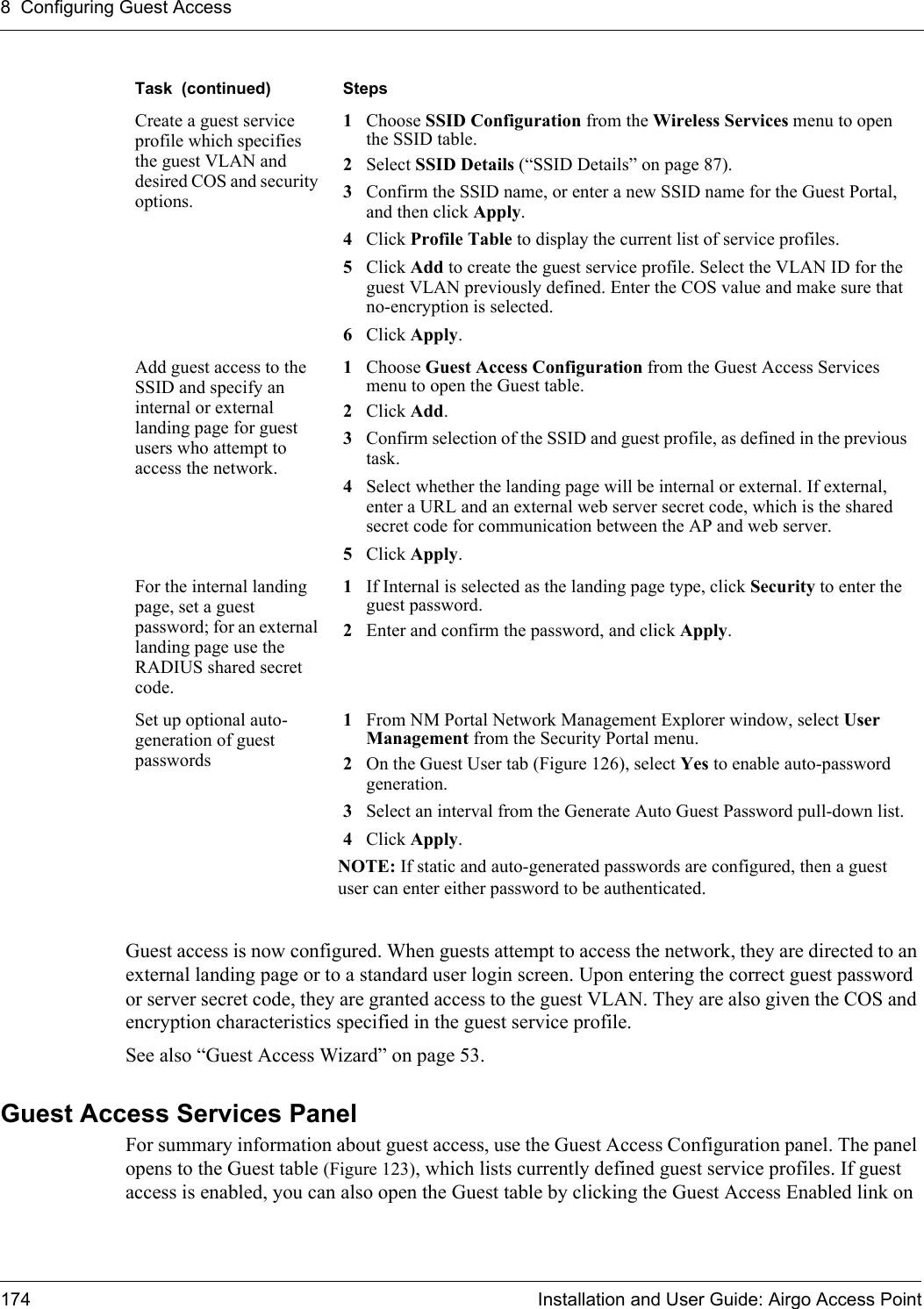 8 Configuring Guest Access174 Installation and User Guide: Airgo Access PointGuest access is now configured. When guests attempt to access the network, they are directed to an external landing page or to a standard user login screen. Upon entering the correct guest password or server secret code, they are granted access to the guest VLAN. They are also given the COS and encryption characteristics specified in the guest service profile.See also “Guest Access Wizard” on page 53.Guest Access Services PanelFor summary information about guest access, use the Guest Access Configuration panel. The panel opens to the Guest table (Figure 123), which lists currently defined guest service profiles. If guest access is enabled, you can also open the Guest table by clicking the Guest Access Enabled link on Create a guest service profile which specifies the guest VLAN and desired COS and security options.1Choose SSID Configuration from the Wireless Services menu to open the SSID table.2Select SSID Details (“SSID Details” on page 87).3Confirm the SSID name, or enter a new SSID name for the Guest Portal, and then click Apply.4Click Profile Table to display the current list of service profiles.5Click Add to create the guest service profile. Select the VLAN ID for the guest VLAN previously defined. Enter the COS value and make sure that no-encryption is selected. 6Click Apply.Add guest access to the SSID and specify an internal or external landing page for guest users who attempt to access the network.1Choose Guest Access Configuration from the Guest Access Services menu to open the Guest table.2Click Add.3Confirm selection of the SSID and guest profile, as defined in the previous task.4Select whether the landing page will be internal or external. If external, enter a URL and an external web server secret code, which is the shared secret code for communication between the AP and web server.5Click Apply.For the internal landing page, set a guest password; for an external landing page use the RADIUS shared secret code.1If Internal is selected as the landing page type, click Security to enter the guest password.2Enter and confirm the password, and click Apply. Set up optional auto-generation of guest passwords1From NM Portal Network Management Explorer window, select User Management from the Security Portal menu.2On the Guest User tab (Figure 126), select Yes to enable auto-password generation.3Select an interval from the Generate Auto Guest Password pull-down list.4Click Apply.NOTE: If static and auto-generated passwords are configured, then a guest user can enter either password to be authenticated.Task  (continued) Steps