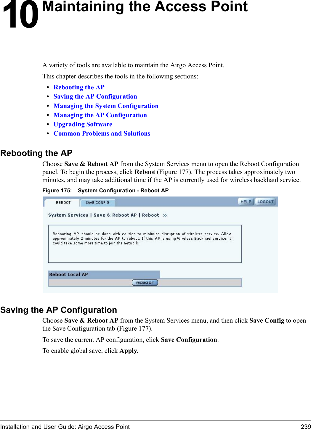 Installation and User Guide: Airgo Access Point 23910 Maintaining the Access PointA variety of tools are available to maintain the Airgo Access Point. This chapter describes the tools in the following sections:•Rebooting the AP•Saving the AP Configuration•Managing the System Configuration•Managing the AP Configuration•Upgrading Software•Common Problems and SolutionsRebooting the APChoose Save &amp; Reboot AP from the System Services menu to open the Reboot Configuration panel. To begin the process, click Reboot (Figure 177). The process takes approximately two minutes, and may take additional time if the AP is currently used for wireless backhaul service.Figure 175: System Configuration - Reboot APSaving the AP ConfigurationChoose Save &amp; Reboot AP from the System Services menu, and then click Save Config to open the Save Configuration tab (Figure 177). To save the current AP configuration, click Save Configuration.To enable global save, click Apply.