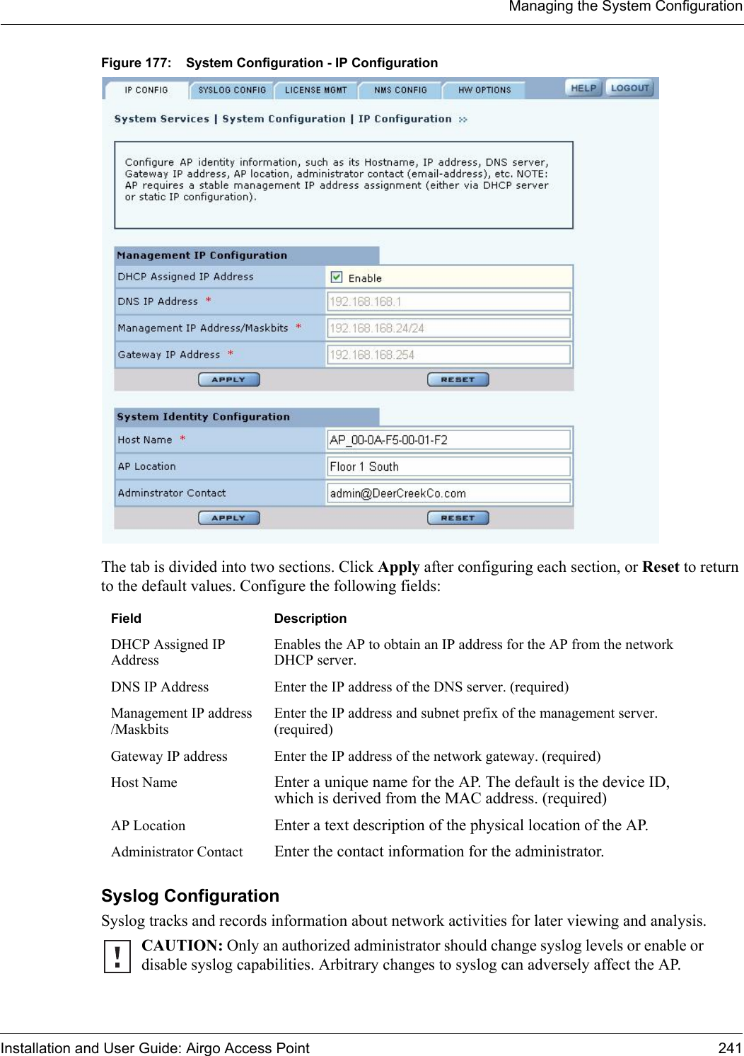 Managing the System ConfigurationInstallation and User Guide: Airgo Access Point 241Figure 177: System Configuration - IP ConfigurationThe tab is divided into two sections. Click Apply after configuring each section, or Reset to return to the default values. Configure the following fields:Syslog Configuration Syslog tracks and records information about network activities for later viewing and analysis. Field DescriptionDHCP Assigned IP AddressEnables the AP to obtain an IP address for the AP from the network DHCP server.DNS IP Address Enter the IP address of the DNS server. (required)Management IP address /MaskbitsEnter the IP address and subnet prefix of the management server. (required)Gateway IP address Enter the IP address of the network gateway. (required)Host Name Enter a unique name for the AP. The default is the device ID, which is derived from the MAC address. (required)AP Location Enter a text description of the physical location of the AP. Administrator Contact Enter the contact information for the administrator.CAUTION: Only an authorized administrator should change syslog levels or enable or disable syslog capabilities. Arbitrary changes to syslog can adversely affect the AP.