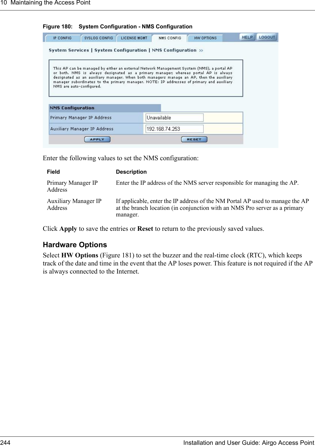 10 Maintaining the Access Point244 Installation and User Guide: Airgo Access PointFigure 180: System Configuration - NMS ConfigurationEnter the following values to set the NMS configuration:Click Apply to save the entries or Reset to return to the previously saved values.Hardware Options Select HW Options (Figure 181) to set the buzzer and the real-time clock (RTC), which keeps track of the date and time in the event that the AP loses power. This feature is not required if the AP is always connected to the Internet. Field DescriptionPrimary Manager IP AddressEnter the IP address of the NMS server responsible for managing the AP. Auxiliary Manager IP AddressIf applicable, enter the IP address of the NM Portal AP used to manage the AP at the branch location (in conjunction with an NMS Pro server as a primary manager. 