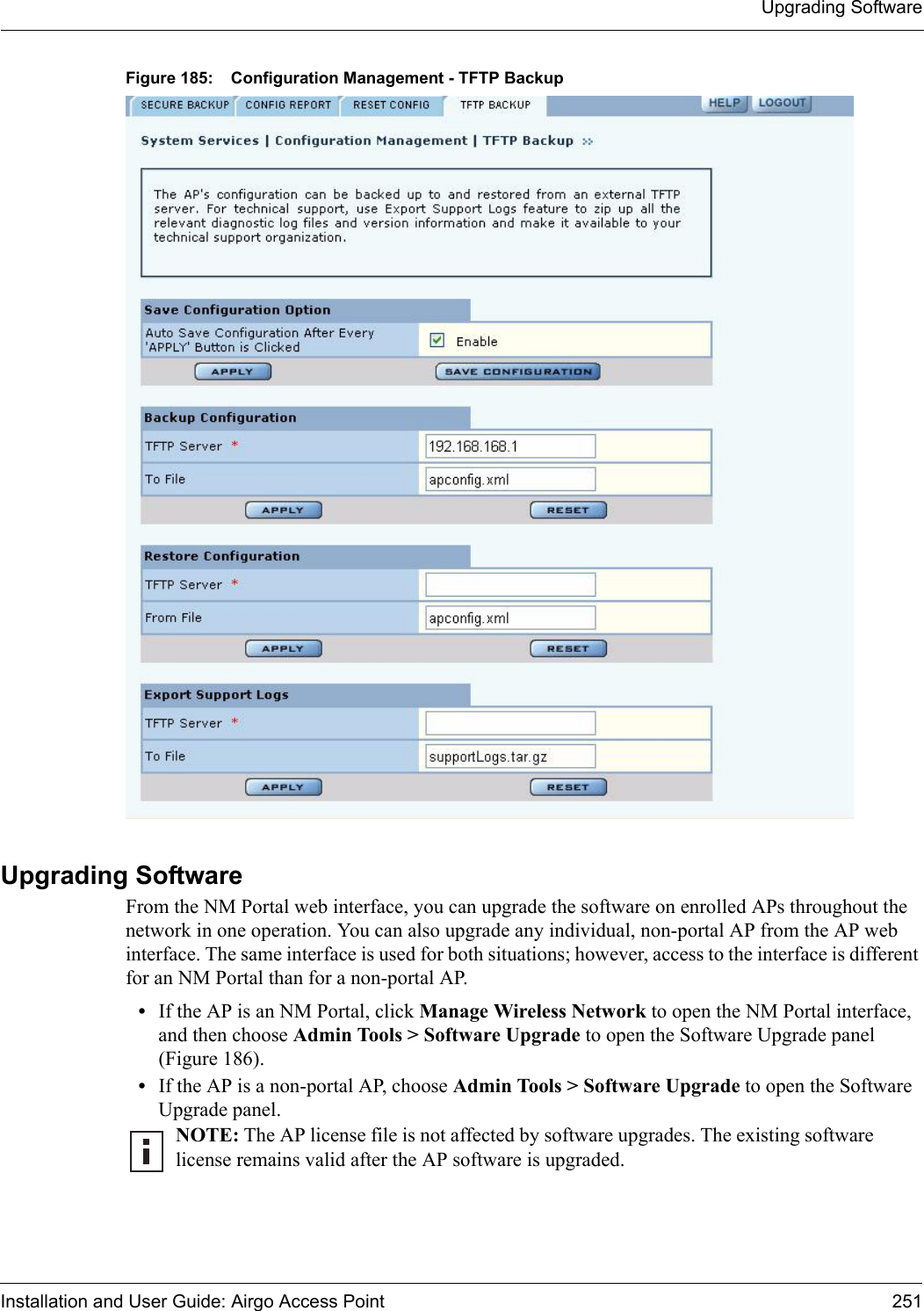 Upgrading SoftwareInstallation and User Guide: Airgo Access Point 251Figure 185: Configuration Management - TFTP BackupUpgrading Software From the NM Portal web interface, you can upgrade the software on enrolled APs throughout the network in one operation. You can also upgrade any individual, non-portal AP from the AP web interface. The same interface is used for both situations; however, access to the interface is different for an NM Portal than for a non-portal AP.•If the AP is an NM Portal, click Manage Wireless Network to open the NM Portal interface, and then choose Admin Tools &gt; Software Upgrade to open the Software Upgrade panel (Figure 186).•If the AP is a non-portal AP, choose Admin Tools &gt; Software Upgrade to open the Software Upgrade panel.NOTE: The AP license file is not affected by software upgrades. The existing software license remains valid after the AP software is upgraded.