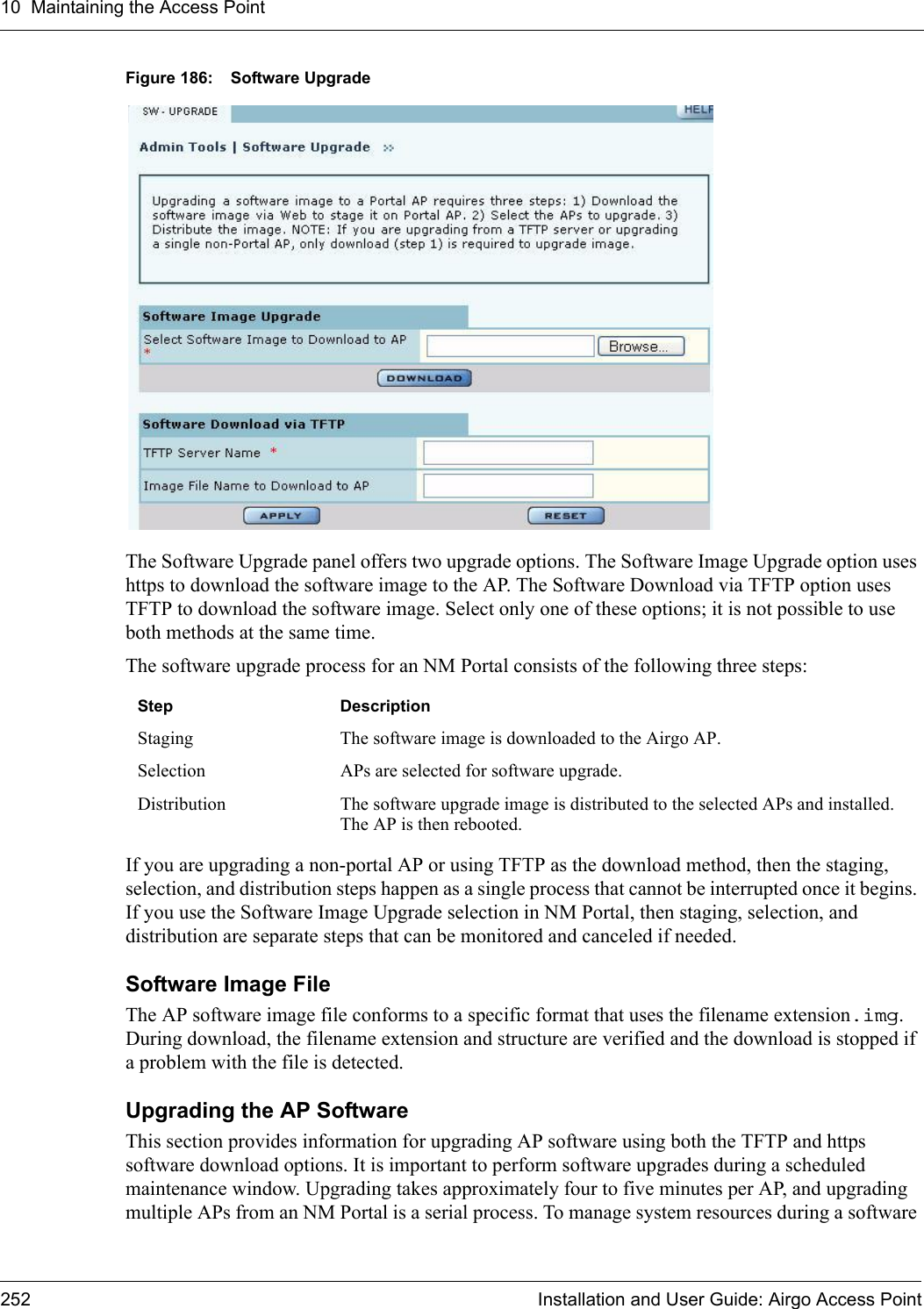 10 Maintaining the Access Point252 Installation and User Guide: Airgo Access PointFigure 186: Software UpgradeThe Software Upgrade panel offers two upgrade options. The Software Image Upgrade option uses https to download the software image to the AP. The Software Download via TFTP option uses TFTP to download the software image. Select only one of these options; it is not possible to use both methods at the same time.The software upgrade process for an NM Portal consists of the following three steps:If you are upgrading a non-portal AP or using TFTP as the download method, then the staging, selection, and distribution steps happen as a single process that cannot be interrupted once it begins. If you use the Software Image Upgrade selection in NM Portal, then staging, selection, and distribution are separate steps that can be monitored and canceled if needed.Software Image FileThe AP software image file conforms to a specific format that uses the filename extension.img. During download, the filename extension and structure are verified and the download is stopped if a problem with the file is detected.Upgrading the AP SoftwareThis section provides information for upgrading AP software using both the TFTP and https software download options. It is important to perform software upgrades during a scheduled maintenance window. Upgrading takes approximately four to five minutes per AP, and upgrading multiple APs from an NM Portal is a serial process. To manage system resources during a software Step DescriptionStaging The software image is downloaded to the Airgo AP.Selection APs are selected for software upgrade. Distribution The software upgrade image is distributed to the selected APs and installed. The AP is then rebooted.