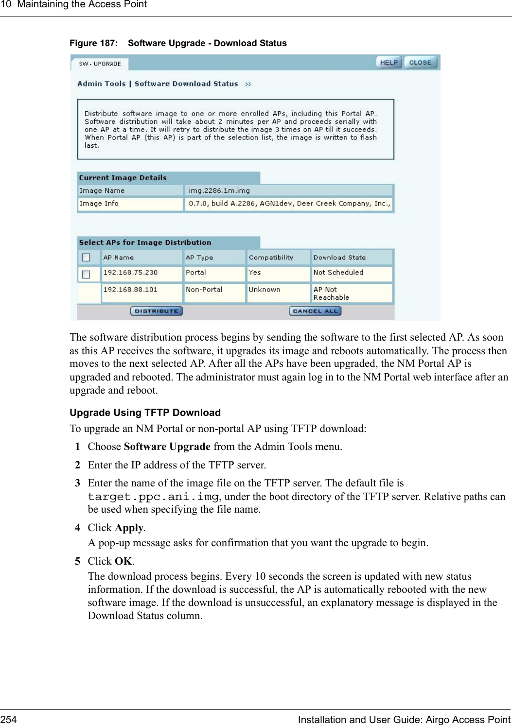 10 Maintaining the Access Point254 Installation and User Guide: Airgo Access PointFigure 187: Software Upgrade - Download StatusThe software distribution process begins by sending the software to the first selected AP. As soon as this AP receives the software, it upgrades its image and reboots automatically. The process then moves to the next selected AP. After all the APs have been upgraded, the NM Portal AP is upgraded and rebooted. The administrator must again log in to the NM Portal web interface after an upgrade and reboot.Upgrade Using TFTP DownloadTo upgrade an NM Portal or non-portal AP using TFTP download:1Choose Software Upgrade from the Admin Tools menu.2Enter the IP address of the TFTP server.3Enter the name of the image file on the TFTP server. The default file is target.ppc.ani.img, under the boot directory of the TFTP server. Relative paths can be used when specifying the file name.4Click Apply. A pop-up message asks for confirmation that you want the upgrade to begin.5Click OK.The download process begins. Every 10 seconds the screen is updated with new status information. If the download is successful, the AP is automatically rebooted with the new software image. If the download is unsuccessful, an explanatory message is displayed in the Download Status column.