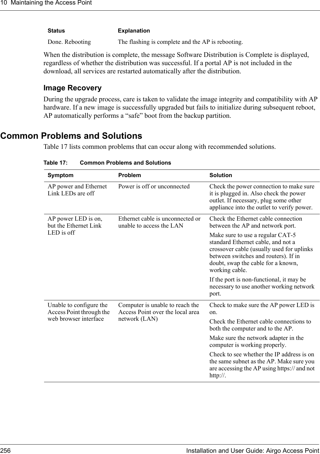 10 Maintaining the Access Point256 Installation and User Guide: Airgo Access PointWhen the distribution is complete, the message Software Distribution is Complete is displayed, regardless of whether the distribution was successful. If a portal AP is not included in the download, all services are restarted automatically after the distribution.Image RecoveryDuring the upgrade process, care is taken to validate the image integrity and compatibility with AP hardware. If a new image is successfully upgraded but fails to initialize during subsequent reboot, AP automatically performs a “safe” boot from the backup partition. Common Problems and SolutionsTable 17 lists common problems that can occur along with recommended solutions. Done. Rebooting The flashing is complete and the AP is rebooting.Status ExplanationTable 17: Common Problems and Solutions Symptom Problem SolutionAP power and Ethernet Link LEDs are offPower is off or unconnected Check the power connection to make sure it is plugged in. Also check the power outlet. If necessary, plug some other appliance into the outlet to verify power.AP power LED is on, but the Ethernet Link LED is offEthernet cable is unconnected or unable to access the LANCheck the Ethernet cable connection between the AP and network port.Make sure to use a regular CAT-5 standard Ethernet cable, and not a crossover cable (usually used for uplinks between switches and routers). If in doubt, swap the cable for a known, working cable.If the port is non-functional, it may be necessary to use another working network port.Unable to configure the Access Point through the web browser interfaceComputer is unable to reach the Access Point over the local area network (LAN)Check to make sure the AP power LED is on.Check the Ethernet cable connections to both the computer and to the AP.Make sure the network adapter in the computer is working properly.Check to see whether the IP address is on the same subnet as the AP. Make sure you are accessing the AP using https:// and not http://.