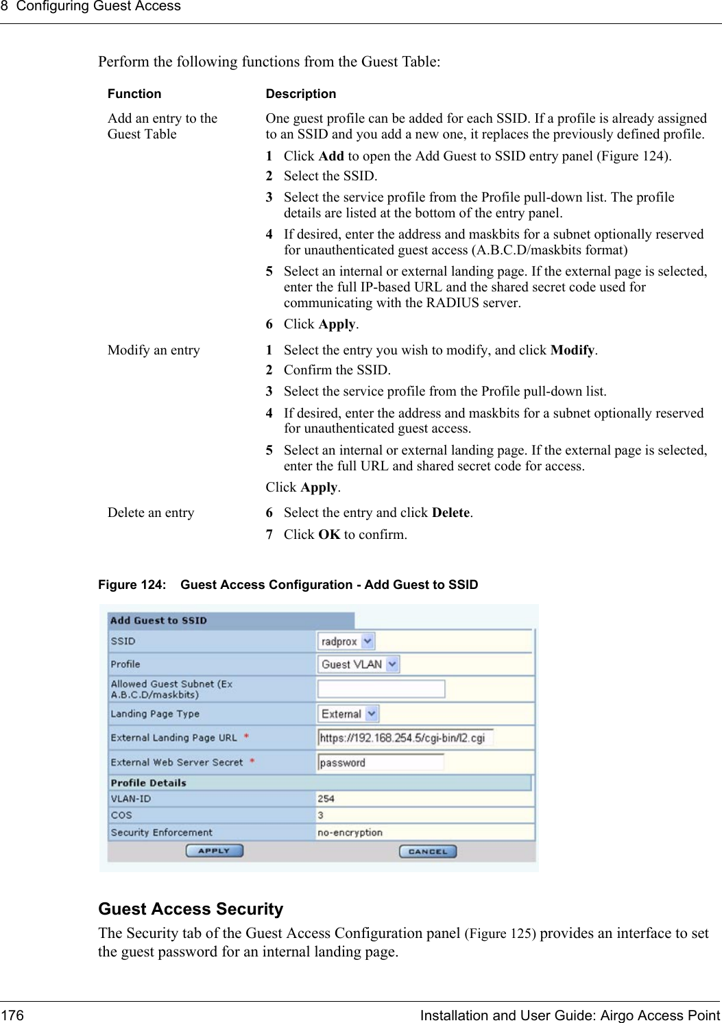 8 Configuring Guest Access176 Installation and User Guide: Airgo Access PointPerform the following functions from the Guest Table:Figure 124: Guest Access Configuration - Add Guest to SSIDGuest Access SecurityThe Security tab of the Guest Access Configuration panel (Figure 125) provides an interface to set the guest password for an internal landing page. Function DescriptionAdd an entry to the Guest TableOne guest profile can be added for each SSID. If a profile is already assigned to an SSID and you add a new one, it replaces the previously defined profile.1Click Add to open the Add Guest to SSID entry panel (Figure 124).2Select the SSID.3Select the service profile from the Profile pull-down list. The profile details are listed at the bottom of the entry panel.4If desired, enter the address and maskbits for a subnet optionally reserved for unauthenticated guest access (A.B.C.D/maskbits format)5Select an internal or external landing page. If the external page is selected, enter the full IP-based URL and the shared secret code used for communicating with the RADIUS server.6Click Apply.Modify an entry  1Select the entry you wish to modify, and click Modify.2Confirm the SSID.3Select the service profile from the Profile pull-down list.4If desired, enter the address and maskbits for a subnet optionally reserved for unauthenticated guest access.5Select an internal or external landing page. If the external page is selected, enter the full URL and shared secret code for access.Click Apply.Delete an entry 6Select the entry and click Delete. 7Click OK to confirm.