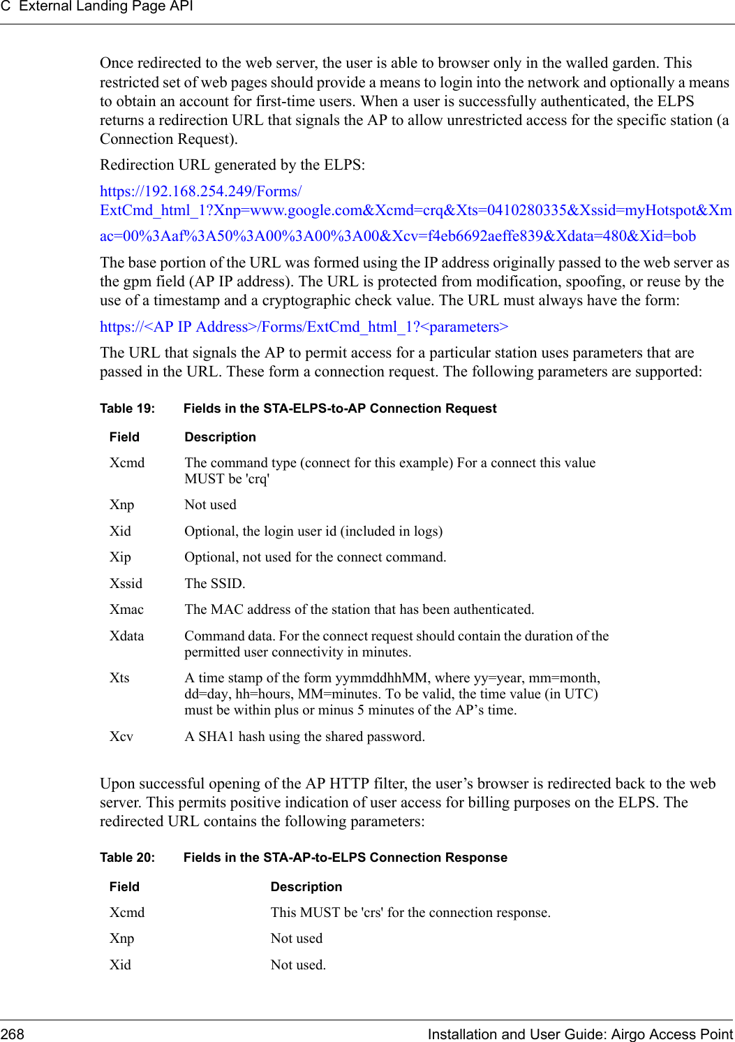 C External Landing Page API268 Installation and User Guide: Airgo Access PointOnce redirected to the web server, the user is able to browser only in the walled garden. This restricted set of web pages should provide a means to login into the network and optionally a means to obtain an account for first-time users. When a user is successfully authenticated, the ELPS returns a redirection URL that signals the AP to allow unrestricted access for the specific station (a Connection Request). Redirection URL generated by the ELPS:https://192.168.254.249/Forms/ExtCmd_html_1?Xnp=www.google.com&amp;Xcmd=crq&amp;Xts=0410280335&amp;Xssid=myHotspot&amp;Xmac=00%3Aaf%3A50%3A00%3A00%3A00&amp;Xcv=f4eb6692aeffe839&amp;Xdata=480&amp;Xid=bobThe base portion of the URL was formed using the IP address originally passed to the web server as the gpm field (AP IP address). The URL is protected from modification, spoofing, or reuse by the use of a timestamp and a cryptographic check value. The URL must always have the form: https://&lt;AP IP Address&gt;/Forms/ExtCmd_html_1?&lt;parameters&gt;The URL that signals the AP to permit access for a particular station uses parameters that are passed in the URL. These form a connection request. The following parameters are supported:Upon successful opening of the AP HTTP filter, the user’s browser is redirected back to the web server. This permits positive indication of user access for billing purposes on the ELPS. The redirected URL contains the following parameters:Table 19: Fields in the STA-ELPS-to-AP Connection RequestField DescriptionXcmd The command type (connect for this example) For a connect this value MUST be &apos;crq&apos;Xnp Not usedXid Optional, the login user id (included in logs)Xip Optional, not used for the connect command.Xssid The SSID.Xmac The MAC address of the station that has been authenticated. Xdata Command data. For the connect request should contain the duration of the permitted user connectivity in minutes.Xts A time stamp of the form yymmddhhMM, where yy=year, mm=month, dd=day, hh=hours, MM=minutes. To be valid, the time value (in UTC) must be within plus or minus 5 minutes of the AP’s time.Xcv A SHA1 hash using the shared password.Table 20: Fields in the STA-AP-to-ELPS Connection ResponseField DescriptionXcmd This MUST be &apos;crs&apos; for the connection response.Xnp Not usedXid Not used.