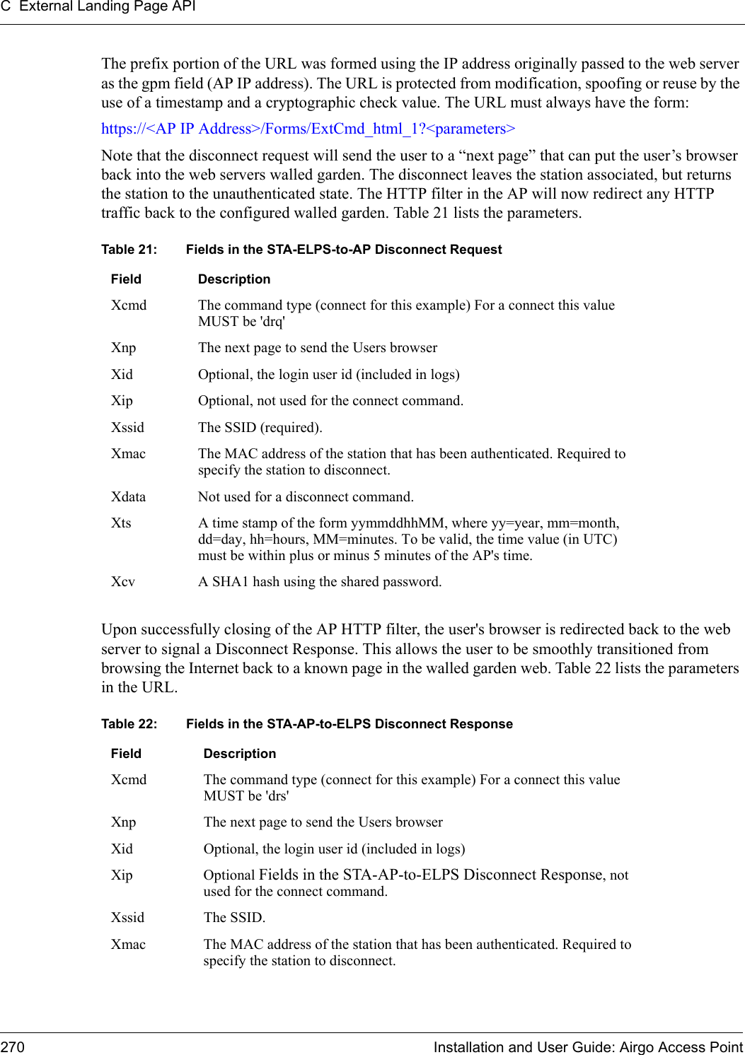 C External Landing Page API270 Installation and User Guide: Airgo Access PointThe prefix portion of the URL was formed using the IP address originally passed to the web server as the gpm field (AP IP address). The URL is protected from modification, spoofing or reuse by the use of a timestamp and a cryptographic check value. The URL must always have the form:https://&lt;AP IP Address&gt;/Forms/ExtCmd_html_1?&lt;parameters&gt;Note that the disconnect request will send the user to a “next page” that can put the user’s browser back into the web servers walled garden. The disconnect leaves the station associated, but returns the station to the unauthenticated state. The HTTP filter in the AP will now redirect any HTTP traffic back to the configured walled garden. Table 21 lists the parameters.Upon successfully closing of the AP HTTP filter, the user&apos;s browser is redirected back to the web server to signal a Disconnect Response. This allows the user to be smoothly transitioned from browsing the Internet back to a known page in the walled garden web. Table 22 lists the parameters in the URL.Table 21: Fields in the STA-ELPS-to-AP Disconnect RequestField DescriptionXcmd The command type (connect for this example) For a connect this value MUST be &apos;drq&apos;Xnp The next page to send the Users browserXid Optional, the login user id (included in logs)Xip Optional, not used for the connect command.Xssid The SSID (required).Xmac The MAC address of the station that has been authenticated. Required to specify the station to disconnect.Xdata Not used for a disconnect command.Xts A time stamp of the form yymmddhhMM, where yy=year, mm=month, dd=day, hh=hours, MM=minutes. To be valid, the time value (in UTC) must be within plus or minus 5 minutes of the AP&apos;s time.Xcv A SHA1 hash using the shared password.Table 22: Fields in the STA-AP-to-ELPS Disconnect ResponseField DescriptionXcmd The command type (connect for this example) For a connect this value MUST be &apos;drs&apos;Xnp The next page to send the Users browserXid Optional, the login user id (included in logs)Xip Optional Fields in the STA-AP-to-ELPS Disconnect Response, not used for the connect command.Xssid The SSID.Xmac The MAC address of the station that has been authenticated. Required to specify the station to disconnect.