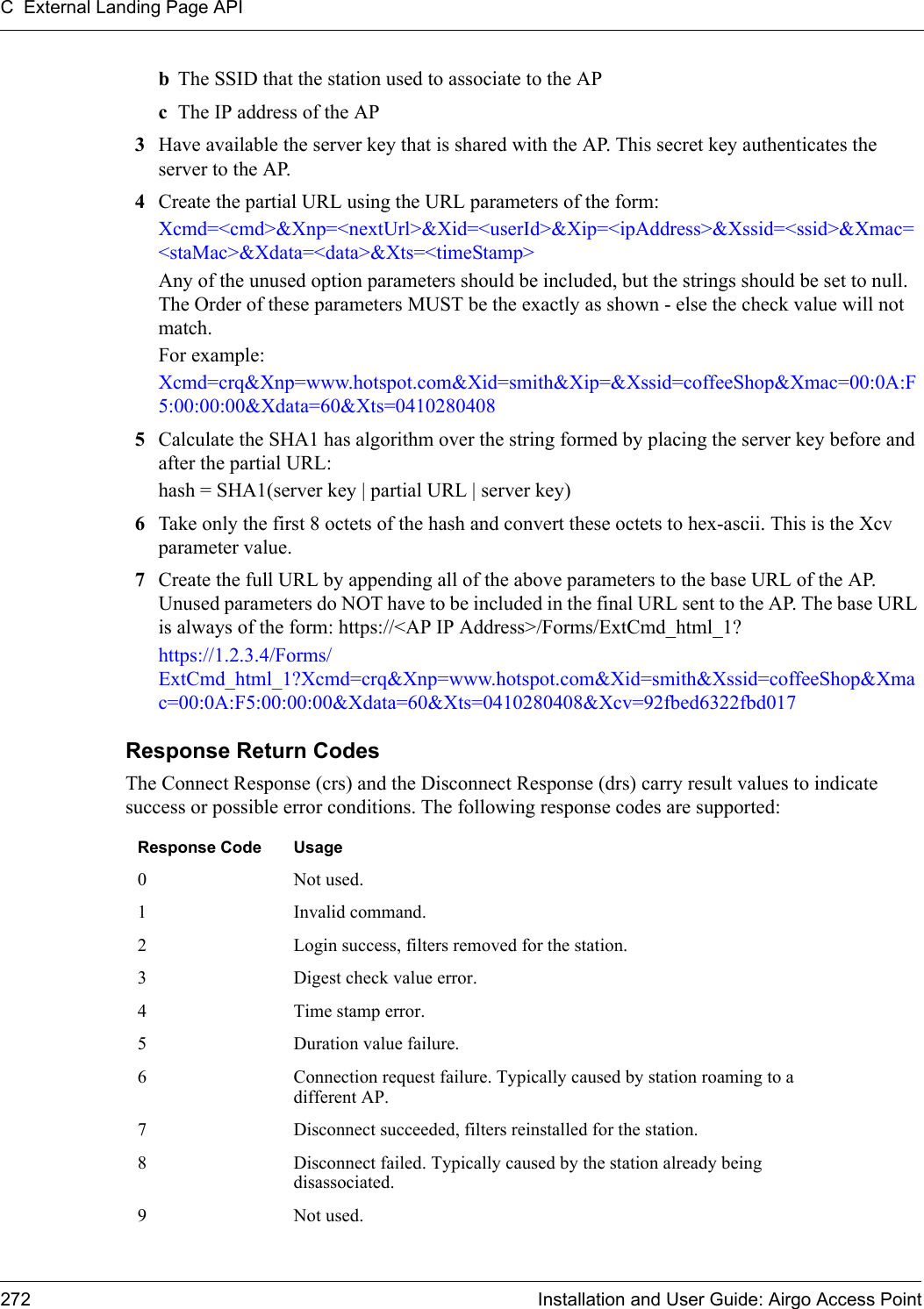 C External Landing Page API272 Installation and User Guide: Airgo Access PointbThe SSID that the station used to associate to the AP cThe IP address of the AP3Have available the server key that is shared with the AP. This secret key authenticates the server to the AP.4Create the partial URL using the URL parameters of the form:Xcmd=&lt;cmd&gt;&amp;Xnp=&lt;nextUrl&gt;&amp;Xid=&lt;userId&gt;&amp;Xip=&lt;ipAddress&gt;&amp;Xssid=&lt;ssid&gt;&amp;Xmac=&lt;staMac&gt;&amp;Xdata=&lt;data&gt;&amp;Xts=&lt;timeStamp&gt;Any of the unused option parameters should be included, but the strings should be set to null. The Order of these parameters MUST be the exactly as shown - else the check value will not match.For example:Xcmd=crq&amp;Xnp=www.hotspot.com&amp;Xid=smith&amp;Xip=&amp;Xssid=coffeeShop&amp;Xmac=00:0A:F5:00:00:00&amp;Xdata=60&amp;Xts=04102804085Calculate the SHA1 has algorithm over the string formed by placing the server key before and after the partial URL:hash = SHA1(server key | partial URL | server key)6Take only the first 8 octets of the hash and convert these octets to hex-ascii. This is the Xcv parameter value.7Create the full URL by appending all of the above parameters to the base URL of the AP. Unused parameters do NOT have to be included in the final URL sent to the AP. The base URL is always of the form: https://&lt;AP IP Address&gt;/Forms/ExtCmd_html_1?https://1.2.3.4/Forms/ExtCmd_html_1?Xcmd=crq&amp;Xnp=www.hotspot.com&amp;Xid=smith&amp;Xssid=coffeeShop&amp;Xmac=00:0A:F5:00:00:00&amp;Xdata=60&amp;Xts=0410280408&amp;Xcv=92fbed6322fbd017Response Return CodesThe Connect Response (crs) and the Disconnect Response (drs) carry result values to indicate success or possible error conditions. The following response codes are supported:Response Code Usage0 Not used.1 Invalid command.2 Login success, filters removed for the station.3 Digest check value error.4 Time stamp error.5 Duration value failure.6 Connection request failure. Typically caused by station roaming to a different AP.7 Disconnect succeeded, filters reinstalled for the station.8 Disconnect failed. Typically caused by the station already being disassociated.9 Not used.