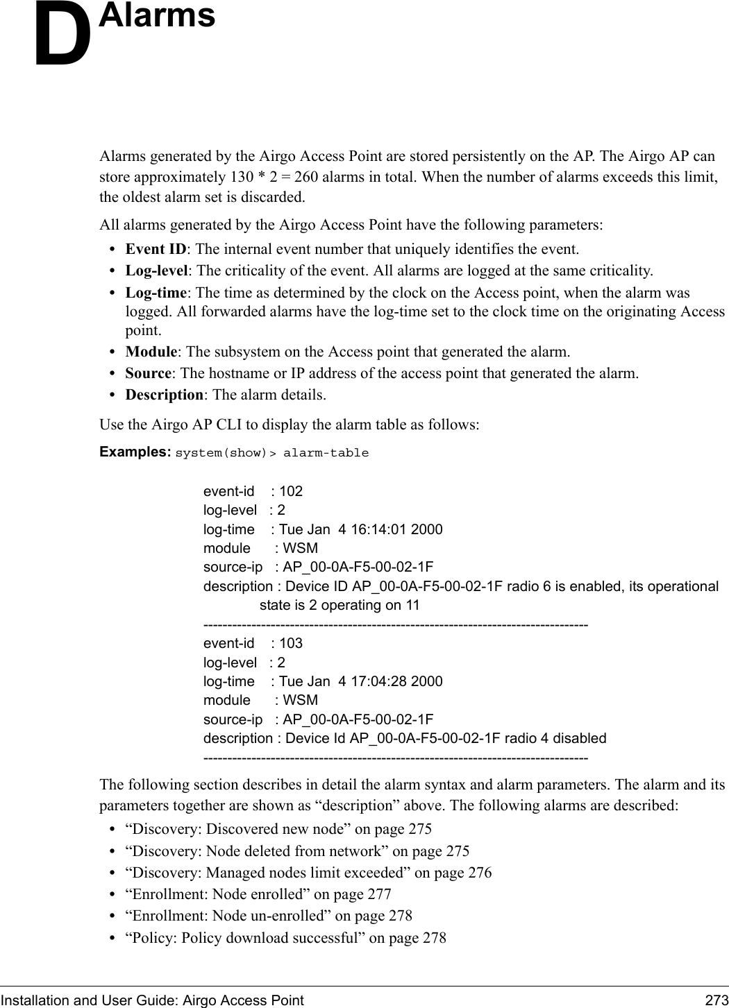 Installation and User Guide: Airgo Access Point 273DAlarmsAlarms generated by the Airgo Access Point are stored persistently on the AP. The Airgo AP can store approximately 130 * 2 = 260 alarms in total. When the number of alarms exceeds this limit, the oldest alarm set is discarded. All alarms generated by the Airgo Access Point have the following parameters:•Event ID: The internal event number that uniquely identifies the event.• Log-level: The criticality of the event. All alarms are logged at the same criticality. • Log-time: The time as determined by the clock on the Access point, when the alarm was logged. All forwarded alarms have the log-time set to the clock time on the originating Access point.• Module: The subsystem on the Access point that generated the alarm.•Source: The hostname or IP address of the access point that generated the alarm.• Description: The alarm details. Use the Airgo AP CLI to display the alarm table as follows:Examples: system(show)&gt; alarm-table                                                    event-id    : 102log-level   : 2log-time    : Tue Jan  4 16:14:01 2000module      : WSMsource-ip   : AP_00-0A-F5-00-02-1Fdescription : Device ID AP_00-0A-F5-00-02-1F radio 6 is enabled, its operational              state is 2 operating on 11--------------------------------------------------------------------------------event-id    : 103log-level   : 2log-time    : Tue Jan  4 17:04:28 2000module      : WSMsource-ip   : AP_00-0A-F5-00-02-1Fdescription : Device Id AP_00-0A-F5-00-02-1F radio 4 disabled--------------------------------------------------------------------------------The following section describes in detail the alarm syntax and alarm parameters. The alarm and its parameters together are shown as “description” above. The following alarms are described:•“Discovery: Discovered new node” on page 275•“Discovery: Node deleted from network” on page 275•“Discovery: Managed nodes limit exceeded” on page 276•“Enrollment: Node enrolled” on page 277•“Enrollment: Node un-enrolled” on page 278•“Policy: Policy download successful” on page 278