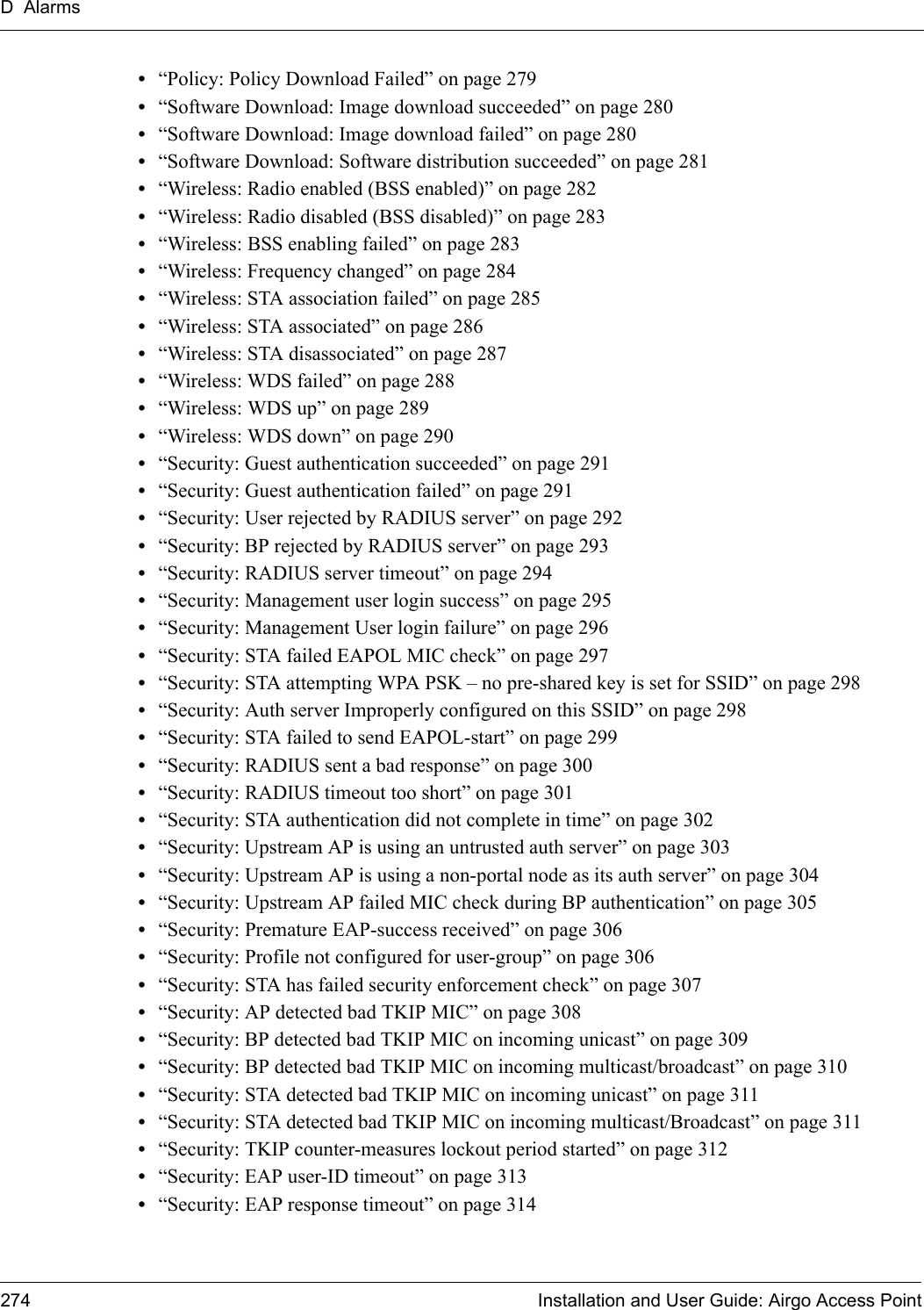 D Alarms274 Installation and User Guide: Airgo Access Point•“Policy: Policy Download Failed” on page 279•“Software Download: Image download succeeded” on page 280•“Software Download: Image download failed” on page 280•“Software Download: Software distribution succeeded” on page 281•“Wireless: Radio enabled (BSS enabled)” on page 282•“Wireless: Radio disabled (BSS disabled)” on page 283•“Wireless: BSS enabling failed” on page 283•“Wireless: Frequency changed” on page 284•“Wireless: STA association failed” on page 285•“Wireless: STA associated” on page 286•“Wireless: STA disassociated” on page 287•“Wireless: WDS failed” on page 288•“Wireless: WDS up” on page 289•“Wireless: WDS down” on page 290•“Security: Guest authentication succeeded” on page 291•“Security: Guest authentication failed” on page 291•“Security: User rejected by RADIUS server” on page 292•“Security: BP rejected by RADIUS server” on page 293•“Security: RADIUS server timeout” on page 294•“Security: Management user login success” on page 295•“Security: Management User login failure” on page 296•“Security: STA failed EAPOL MIC check” on page 297•“Security: STA attempting WPA PSK – no pre-shared key is set for SSID” on page 298•“Security: Auth server Improperly configured on this SSID” on page 298•“Security: STA failed to send EAPOL-start” on page 299•“Security: RADIUS sent a bad response” on page 300•“Security: RADIUS timeout too short” on page 301•“Security: STA authentication did not complete in time” on page 302•“Security: Upstream AP is using an untrusted auth server” on page 303•“Security: Upstream AP is using a non-portal node as its auth server” on page 304•“Security: Upstream AP failed MIC check during BP authentication” on page 305•“Security: Premature EAP-success received” on page 306•“Security: Profile not configured for user-group” on page 306•“Security: STA has failed security enforcement check” on page 307•“Security: AP detected bad TKIP MIC” on page 308•“Security: BP detected bad TKIP MIC on incoming unicast” on page 309•“Security: BP detected bad TKIP MIC on incoming multicast/broadcast” on page 310•“Security: STA detected bad TKIP MIC on incoming unicast” on page 311•“Security: STA detected bad TKIP MIC on incoming multicast/Broadcast” on page 311•“Security: TKIP counter-measures lockout period started” on page 312•“Security: EAP user-ID timeout” on page 313•“Security: EAP response timeout” on page 314