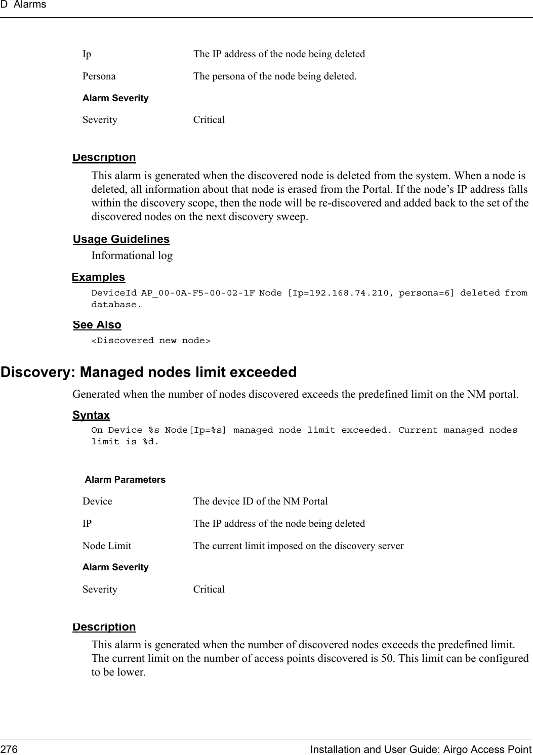 D Alarms276 Installation and User Guide: Airgo Access PointDescriptionThis alarm is generated when the discovered node is deleted from the system. When a node is deleted, all information about that node is erased from the Portal. If the node’s IP address falls within the discovery scope, then the node will be re-discovered and added back to the set of the discovered nodes on the next discovery sweep.Usage GuidelinesInformational logExamplesDeviceId AP_00-0A-F5-00-02-1F Node [Ip=192.168.74.210, persona=6] deleted from database.See Also&lt;Discovered new node&gt;Discovery: Managed nodes limit exceededGenerated when the number of nodes discovered exceeds the predefined limit on the NM portal.SyntaxOn Device %s Node[Ip=%s] managed node limit exceeded. Current managed nodes limit is %d.DescriptionThis alarm is generated when the number of discovered nodes exceeds the predefined limit. The current limit on the number of access points discovered is 50. This limit can be configured to be lower. Ip The IP address of the node being deletedPersona The persona of the node being deleted.Alarm SeveritySeverity CriticalAlarm ParametersDevice The device ID of the NM PortalIP The IP address of the node being deletedNode Limit The current limit imposed on the discovery serverAlarm SeveritySeverity Critical