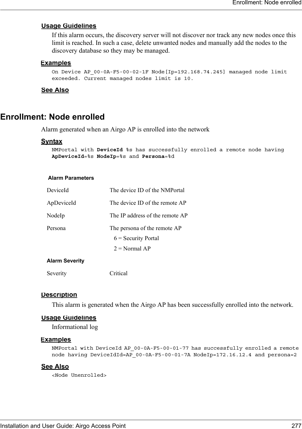 Enrollment: Node enrolledInstallation and User Guide: Airgo Access Point 277Usage GuidelinesIf this alarm occurs, the discovery server will not discover nor track any new nodes once this limit is reached. In such a case, delete unwanted nodes and manually add the nodes to the discovery database so they may be managed.ExamplesOn Device AP_00-0A-F5-00-02-1F Node[Ip=192.168.74.245] managed node limit exceeded. Current managed nodes limit is 10.See AlsoEnrollment: Node enrolledAlarm generated when an Airgo AP is enrolled into the networkSyntaxNMPortal with DeviceId %s has successfully enrolled a remote node having ApDeviceId=%s NodeIp=%s and Persona=%dDescriptionThis alarm is generated when the Airgo AP has been successfully enrolled into the network.Usage GuidelinesInformational logExamplesNMPortal with DeviceId AP_00-0A-F5-00-01-77 has successfully enrolled a remote node having DeviceIdId=AP_00-0A-F5-00-01-7A NodeIp=172.16.12.4 and persona=2See Also&lt;Node Unenrolled&gt;Alarm ParametersDeviceId The device ID of the NMPortalApDeviceId The device ID of the remote APNodeIp The IP address of the remote APPersona The persona of the remote AP  6 = Security Portal  2 = Normal APAlarm SeveritySeverity Critical