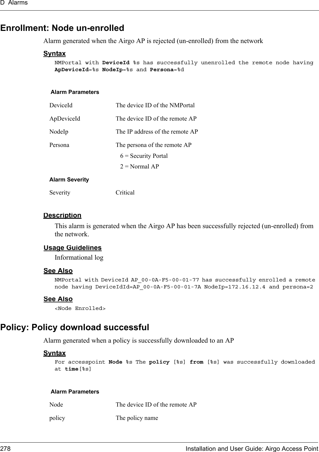 D Alarms278 Installation and User Guide: Airgo Access PointEnrollment: Node un-enrolledAlarm generated when the Airgo AP is rejected (un-enrolled) from the networkSyntaxNMPortal with DeviceId %s has successfully unenrolled the remote node having ApDeviceId=%s NodeIp=%s and Persona=%dDescriptionThis alarm is generated when the Airgo AP has been successfully rejected (un-enrolled) from the network.Usage GuidelinesInformational logSee AlsoNMPortal with DeviceId AP_00-0A-F5-00-01-77 has successfully enrolled a remote node having DeviceIdId=AP_00-0A-F5-00-01-7A NodeIp=172.16.12.4 and persona=2See Also&lt;Node Enrolled&gt;Policy: Policy download successfulAlarm generated when a policy is successfully downloaded to an APSyntaxFor accesspoint Node %s The policy [%s] from [%s] was successfully downloaded at time[%s]Alarm ParametersDeviceId The device ID of the NMPortalApDeviceId The device ID of the remote APNodeIp The IP address of the remote APPersona The persona of the remote AP  6 = Security Portal  2 = Normal APAlarm SeveritySeverity CriticalAlarm ParametersNode The device ID of the remote APpolicy The policy name